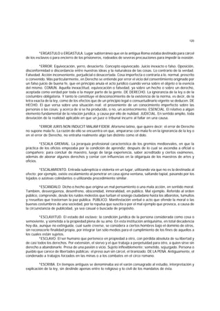 120
*ERGASTULO o ERGASTULA. Lugar subterráneo que en la antigua Roma estaba destinado para cárcel
de los esclavos o para encierro de los prisioneros, rodeados de severas precauciones para impedir la evasión.
*ERROR. Equivocación, yerro, desacierto. Concepto equivocado. Juicio inexacto o falso. Oposición,
disconformidad o discordancia entre nuestras ideas y la naturaleza de las cosas. Lo contrario de la verdad.
Falsedad. Acción inconveniente, perjudicial o desacertada. Cosa imperfecta o contraria a lo. normal, prescrito
o convenido. Más particularmente, en Derecho se entiende por error el vicio del consentimiento originado por
un falso juicio de buena fe, que en principio anula el acto jurídico cuando versa sobre el objeto o la esencia
del mismo. COMUN. Aquella inexactitud, equivocación o falsedad, ya sobre un hecho o sobre un derecho,
aceptada como verdad por toda o la mayor parte de la gente. DE DERECHO. La ignorancia de la ley o de la
costumbre obligatoria. Y tanto lo constituye el desconocimiento de la existencia de la norma, es decir, de la
letra exacta de la ley, como de los efectos que de un principio legal o consuetudinario vigente se deducen. DE
HECHO. El que versa sobre una situación real; el proveniente de un conocimiento imperfecto sobre las
personas o las cosas; y acerca de si se ha producido, o no, un acontecimiento. ESENCIAL. El relativo a algún
elemento fundamental de la relación jurídica, y causa por ello de nulidad. JUDICIAL. En sentido amplio, toda
desviación de la realidad aplicable en que un juez o tribunal incurre al fallar en una causa.
*ERROR JURIS NON INDUCIT MALAM FIDEM. Aforismo latino, que quiere decir: el error de Derecho
no supone mala fe. La razón de ello se encuentra en que, ampararse con mala fe en la ignorancia de la ley o
en el error de Derecho, no entraña realmente algo tan distinto como el dolo.
*ESCALA GREMIAL. La jerarquía profesional característica de los gremios medioevales, en que la
práctica de los oficios empezaba por la condición de aprendiz; después de lo cual se ascendía a oficial o
compañero; para concluir de maestro, luego de larga experiencia, saber acreditado y ciertos exámenes,
además de abonar algunos derechos y contar con influencias en la oligarquía de los maestros de artes y
oficios.
*ESCALAMIENTO. Entrada subrepticia o violenta en un lugar, utilizando vía que no es la destinada al
efecto; por ejemplo, existe escalamiento al penetrar en casa ajena ventana, saltando tapial, pasando por los
tejados o azoteas colindantes o utilizanda procedimiento similar.
*ESCANDALO. Dicho o hecho que origina un mal pensamiento o una mala acción, en sentido moral.
También, desvergüenza, desenfreno, obscenidad, inmoralidad, en público. Mal ejemplo. Referido al orden
público, comprende, desde los ruidos molestos que turban el sosiego ciudadano hasta los alborotos, tumultos
y revueltas que trastornan la paz pública. PUBLICO. Manifestación verbal o acto que ofende la moral o las
buenas costumbres de una sociedad, por la repulsa que suscita o por el mal ejemplo que provoca, a causa de
la circunstancia de publicidad, ya sea casual o buscada de propósito.
*ESCLAVITUD. El estado del esclavo; la condición jurídica de la persona considerada como cosa o
semoviente, y sometida a la propiedad plena de su amo. En esta institución antiquísima, en total decadencia
hoy día, aunque no extinguida, cual suele creerse, se considera a ciertos hombres bajo el dominio de otros,
sin reconocerle finalidad propia, por integrar tan sólo medios para el cumplimiento de los fines de aquellos a
los cuales están sujetos.
*ESCLAVO. El ser humano que pertenece en propiedad a otro, con pérdida absoluta de su libertad y
de casi todos los derechos. Por extensión, el siervo y el que trabaja a perpetuidad para otro, a quien sirve sin
derecho a abandonarle. Presa de una pasión o vicio. Sujeto inflexiblemente; sometido, sojuzgado. Persona o
pueblo que carece de libertades públicas; el preso aun sin cárcel, el tiranizado. DE LA PENA. Antiguamente, el
condenado a trabajos forzados en las minas o a los combates en el circo romano.
*ESCRIBA. En tiempos antiguos se denominaba así el varón consagrado al estudio, interpretación y
explicación de la ley, sin deslinde apenas entre lo religioso y lo civil de los mandatos de ésta.
 