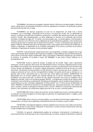 121
*ESCRIBANIA. Secretaría de un juzgado o tribunal. Notaría. Oficio de un escribano público. Oficina del
mismo, donde ejerce sus principales funciones y tiene los expedientes en trámite o los protocolos y demás
documentación peculiar de su cargo.
*ESCRIBANO. Las diversas acepciones de esta voz se emparentan, de modo más o menos
inmediatos, con su etimología, relacionada con la escritura, con aquel que escribe. Así, en significados ya
arcaicos, escribano se ha dicho por escribiente o amanuense; y también, por maestro de escuela, por cuanto
enseña a escribir. Más específicamente, su oficio tradicional se concreta en la definición que Escriche
insertaba a mediados del siglo XIX: "El oficial o secretario público que, con título legítimo, está destinado a
redactar y autorizar con su firma los autos y diligencias de los procedimientos judiciales, como asimismo las
escrituras de los actos y contratos que se pasan entre las partes"; es decir, el funcionario que gozaba de fe
pública. PUBLICO. Denominación que en la Argentina recibe, como supervivencia del Derecho tradicional, el
notario o registrador, el depositario de la fe pública extrajudicial en los actos y contratos de las partes,
celebrados o registrados de acuerdo con los preceptos legales.
*ESCRITO. Todo documento o papel manuscrito o mecanografiado; y también cualquier otro en que
estén representadas ideas o palabras por medio que sea legible o comprendido por persona distinta del autor,
como ciertos escritos para ciegos y sordomudos. Libro u otro impreso. Pedimento o alegato que, por medio de
la escritura, se presenta en un pleito o causa. DE DEMANDA. El que inicia el juicio ordinario en el
procedimiento civil.
*ESCRITURA. Acción o efecto de escribir. El propio arte de escribir. Papel, carta o documento
manuscrito; escrito en general. Obra escrita. Por antonomasia Escritura, Escrituras o Sagrada Escritura se dice
por la Biblia. En la acepción más característicamente jurídica, escritura es el documento o instrumento en que
se hace constar una obligación, un conenio o alguna declaración, mediante la firma de los que en el acto
intervienen. Denomínase escritura privada si en ella interviene notario o persona que dé fe; y pública, si se
otorga en presencia de éste y de los correspondientes testigos. Así puede decirse que la escritura es, en
general, todo escrito o documento que se hace para que conste algún acto jurídico. GUARENTIGIA. Se
denominaba así a la escritura pública que contenía cláusula por la cual los contratantes autorizaban y
facultaban a los jueces para que, en fuerza de ella, hicieran ejecución con el que no cumpliere con la
obligación contraída, como si así se hubiese juzgado. MATRIZ. "La original que el notario ha de redactar sobre
el contrato o acto sometido a su autorización, firmada por los otorgantes, por los testigos instrumentales o de
conocimiento en su caso, y firmada y signada por el mismo notario" (art. 17 de la Ley esp. del Notariado, de
1862). PRIVADA. El documento manuscrito o mecanografiado que, suscrito por las partes, hace constar un
acto o contrato, carente en principio de eficacia frente a tercero. PUBLICA. El documento autorizado por
notario u otro funcionario con atribuciones legales para dar fe de un acto o contrato jurídico.
*ESCRITURACION. Acción o efecto de escriturar; de dar fe pública de un acto o contrato jurídico que
se extiende en escritura otorgada en la forma legal, por personas con capacidad bastante, o suplida, y ante
funcionario competente.
*ESCRITURAR. Hacer constar en escritura pública, y con arreglo a la forma legal y reglamentaria, un
otorgamiento o un hecho, para seguridad y afianzamiento del acto o contrato a que se refiera.
*ESCRUTINIO. Investigación diligente y examen cuidadoso acerca de una cosa o sobre unos hechos,
para precisar de qué se trata y formar cabal juicio. En elecciones, recuento, lectura y cálculo de los votos que
a cada candidato han correspondido.
*ESCUELA. En general, establecimiento público de enseñanza. Estrictamente, el destinado a la
instrucción primaria. Enseñanza que se da o conocimientos que se reciben. Conjunto de profesores o alumnos
 