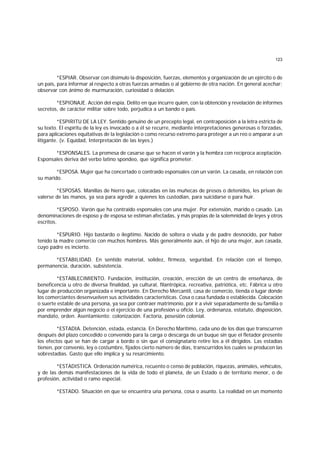 123
*ESPIAR. Observar con disimulo la disposición, fuerzas, elementos y organización de un ejército o de
un país, para informar al respecto a otras fuerzas armadas o al gobierno de otra nación. En general acechar;
observar con ánimo de murmuración, curiosidad o delación.
*ESPIONAJE. Acción del espía. Delito en que incurre quien, con la obtención y revelación de informes
secretos, de carácter militar sobre todo, perjudica a un bando o país.
*ESPIRITU DE LA LEY. Sentido genuino de un precepto legal, en contraposición a la letra estricta de
su texto. El espíritu de la ley es invocado o a él se recurre, mediante interpretaciones generosas o forzadas,
para aplicaciones equitativas de la legislación o como recurso extremo para proteger a un reo o amparar a un
litigante. (v. Equidad, Interpretación de las leyes.)
*ESPONSALES. La promesa de casarse que se hacen el varón y la hembra con recíproca aceptación.
Esponsales deriva del verbo latino spondeo, que significa prometer.
*ESPOSA. Mujer que ha concertado o contraído esponsales con un varón. La casada, en relación con
su marido.
*ESPOSAS. Manillas de hierro que, colocadas en las muñecas de presos o detenidos, les privan de
valerse de las manos, ya sea para agredir a quienes los custodian, para suicidarse o para huir.
*ESPOSO. Varón que ha contraído esponsales con una mujer. Por extensión, marido o casado. Las
denominaciones de esposo y de esposa se estiman afectadas, y más propias de la solemnidad de leyes y otros
escritos.
*ESPURIO. Hijo bastardo o ilegítimo. Nacido de soltera o viuda y de padre desnocido, por haber
tenido la madre comercio con muchos hombres. Más generalmente aún, el hijo de una mujer, aun casada,
cuyo padre es incierto.
*ESTABILIDAD. En sentido material, solidez, firmeza, seguridad. En relación con el tiempo,
permanencia, duración, subsistencia.
*ESTABLECIMIENTO. Fundación, institución, creación, erección de un centro de enseñanza, de
beneficencia u otro de diversa finalidad, ya cultural, filantrópica, recreativa, patriótica, etc. Fábrica u otro
lugar de producción organizada e importante. En Derecho Mercantil, casa de comercio, tienda o lugar donde
los comerciantes desenvuelven sus actividades características. Cosa o casa fundada o establecida. Colocación
o suerte estable de una persona, ya sea por contraer matrimonio, por ir a vivir separadamente de su familia o
por emprender algún negocio o el ejercicio de una profesión u oficio. Ley, ordenanza, estatuto, disposición,
mandato, orden. Asentamiento; colonización. Factoría, posesión colonial.
*ESTADIA. Detención, estada, estancia. En Derecho Marítimo, cada uno de los días que transcurren
después del plazo concedido o convenido para la carga o descarga de un buque sin que el fletador presente
los efectos que se han de cargar a bordo o sin que el consignatario retire los a él dirigidos. Las estadías
tienen, por convenio, ley o costumbre, fijados cierto número de días, transcurridos los cuales se producen las
sobrestadías. Gasto que ello implica y su resarcimiento.
*ESTADISTICA. Ordenación numérica, recuento o censo de población, riquezas, animales, vehículos,
y de las demás manifestaciones de la vida de todo el planeta, de un Estado o de territorio menor, o de
profesión, actividad o ramo especial.
*ESTADO. Situación en que se encuentra una persona, cosa o asunto. La realidad en un momento
 