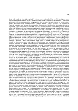124
dado. Cada una de las clases o jerarquías diferenciadas en una sociedad política. Condición de la persona con
relación al matrimonio: soltera, casada o viuda. Brazo principal de la constitución de un pueblo; y así se habla
del estado civil, eclesiástico o militar. Cuerpo político de una nación. La nación misma. La administración
pública. Pueblo que se rige con independencia. Territorio, dominio o país que pertenece a un soberano. La
Hacienda pública o fisco nacional. La cosa pública. Origen general del Derecho. Sociedad jurídicamente
organizada, capaz de imponer la autoridad de la ley en el interior y afirmar su personalidad y responsabilidad
frente a las similares exteriores. Conjunto de los poderes públicos; acepción en que se asimila con gobierno,
del cual se diferencia en cuanto éste constituye la encarnación personal de aquél, su órgano ejecutivo. La
representación política de la colectividad nacional; para oponerlo a nación, en sentido estricto o conjunto de
personas con comunes caracteres culturales, históricos y sociales regidos por las mismas leyes y un solo
gobierno. En los Estados organizados federalmente, cada uno de los territorios que se rigen por leyes propias
y gobiernos privativos en su ámbito y esfera peculiares. En contabilidad y estadística , resumen por partidas
generales. Exposición, informe acerca de un caso. Antiguamente, acompañamiento, comitiva, corte séquito.
CIVIL. La situación en que se encuentra el hombre, dentro de la sociedad, en relación con los diferentes
derechos o facultades y obligaciones o deberes que le atañen. CORPORATIVO. Ensayo del facismo italiano,
imitado en algunos otros países, cuyo régimen político tiene por base la organización de las profesiones y
oficios en sindicatos. DE ALARMA. Situación de grave alteración del orden público, que obliga a suspender las
garantías constitucionales. A veces, la intraquilidad es ficticia, y constituye recurso de gobiernos autoritarios
que abusan de su facultad de calificar tal perturbación. DE EMERGENCIA. Calificación que en algunos países
de América se da al estado de alarma, o de sitio, que se declara por motivos de orden público y que se
traduce en la suspensión de las garantías constitucionales. DE FAMILIA. La condición civil dentro de los
vínculos parentales y conyugales. DE GUERRA. Con propiedad, el que plantea la ruptura de hostilidades por
un conflicto armado con otra nación; o, internamente, en el supuesto de una guerra civil. DE INDIVISION.
Situación en que se encuentran, cosas o derechos que pertenecen a varias personas sin división de partes o
en cuotas proporcionales. DIVISION DE LA HERENCIA. Puede entenderse de dos maneras, según se trate de
la situación normal que se produce al fallecer el causante y mientras no se lleva a término la partición, o de la
resultante de la cláusula testamentaria que obligue a permanecer en comunidad cierto tiempo o en
determinadas condiciones. DE NATURALEZA. Suposición histórica del racionalismo de Hobbes, para el cual el
estado de naturaleza era la guerra; del de Locke. quien lo imaginaba anárquico puro; y de Rousseau, fundado
en una comunidad primitiva de bienes, sin egoísmos no coacciones, que parece una interpretación romántica
y descreída del Paraíso bíblico y de los tiempos patriarcales. DE NECESIDAD. Situación excepcional para una o
más personas en que, por necesidad extrema o grave peligro, se prescinde de la ley y se excusa el daño
inferido o la lesión causada. DE PAZ. Dice Escriche que el estado de paz no es otra cosa que la situación
normal de quietud y sosiego público del reino; estado de guerra es la situación excepcional en que se halla el
reino cuando se ve invadido por tropas extranjeras, o turbado por disenciones civiles de sus habitantes,
armados unos contra otros; estado de sitio es la situación, también excepcional, de una plaza, fortaleza o
población, a la cual ha puesto cerco el enemigo para combatirla y apoderarse de ella. DE PELIGROSIDAD
SOCIAL DE SIN DELITO. Frente al principio de que no puede castigarse sino la acción previamente condenada
por la ley, los positivistas, con criterio de prudencia defensiva para la sociedad, advertían de la amenaza
representada por los sujetos de mala vida o cuyos antecedentes permitían, casi con plena evidencia, predecir
un eventual y cercano ataque a las personas o a la sociedad, contra lo cual resultaría ingenuo esperar la
agresión. La sociedad se halla en situación paralela a la de la persona individual que no ha de guardar a que
hagan fuego contra ella para iniciar su defensa, si ha descubierto la intención homicida de su enemigo. DE
SITIO. Como concepto de recurso gubernamenta, esta expresión equivale íntegramente a la de estado de
guerra; por cuanto las leyes de orden público de diversos países emplean una u otra de las distintas
denominaciones para referirse a las máximas atribuciones con que el poder público se inviste para hacer
frente a las conmociones internas que amenazaban su estabilidad o la del régimen político que encarna.
FEDERAL. Estado compuesto por varios Estados que poseen gobierno peculiar, legislación privativa en
diversas materias y una gran autonomía administrativa, pero con respeto de la unidad representativa
internacional, confiada a un ejecutivo federal o nacional. HONESTO. Denominación, hoy día poco usual, para
referirse a las solteras de buena fama. LLANO. El pueblo en general, el elemento civil o paisanaje. SOCIAL. La
 