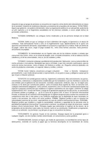 125
situación en que un grupo de personas se encuentra con respecto a otras dentro del ordenamiento en clases
de la sociedad. Conjunto de condiciones laborales y económicas de un pueblo y de una época. TOTALITARIO.
Aquel cuyo gobierno, con poderes dictatoriales, basa su organización política en un solo partido, pedestal de
un jefe supremo y en la hegemonía avasalladora de los intereses estatales, a veces simple disfraz de
personales ambiciones.
*ESTADOS GENERALES. Las antiguas Cortes medievales y de los primeros tiempos de la Edad
Moderna.
*ESTAFA. Delito en que se consigue un lucro valiéndose del engaño, la ignorancia o el abuso de
confianza. Toda defraudación hecha a otro en lo legítimamente suyo. Apoderamiento de lo ajeno con
aparente consentimiento del dueño, sorprendido en su buena fe o superado en su malicia. Pedir con ánimo de
no pagar; cobrar dos veces; negar el pago recibido etc., entre otras formas concretas. Falsa promesa;
ofrecimiento incumplido.
*ESTAMENTO. Se denominaban así en España cada uno de los órdenes sociales o estados que
concurrían a las Cortes: éstos, en la corona de Aragón, eran: el estado eclesiástico, el de la nobleza el de los
caballeros y el de las universidades, esto es, de las ciudades y villas.
*ESTANCO. Limitación embargo o prohibición de la producción, fabricación, curso y comercio libre de
ciertos artículos o mercaderías. Monopolio que ejerce el Estado, o que éste concede a particulares, para la
venta de ciertas mercancías; como el tabaco, los fósforos o cerillas, etc. Pequeño comercio dedicado a la
venta de productos estancados, en especial, tabaco y cerillas, y lotería.
*ESTAR. Existir; hallarse, encontrarse un lugar o situación. Estar a Derecho. Comparecer
personalmente, o por medio del procurador o representante, en un juicio o causa, y obligarse a pasar por lo
que el juez o tribunal sentencie.
*ESTATUTO. En sentido general, toda ley, reglamento u ordenanza. Más concretamente, los pactos,
convenciones, ordenanzas o estipulaciones establecidos por los fundadores o por los miembros o socios de
una entidad, para el gobierno de una asociación, sociedad, corporación, sindicato, club, etc. En algún caso,
estatuto se ha dicho por Constitución política; como el Estatuto Real español de 1834. En Derecho Civil,
cualquier ordenamiento obligatorio; como contrato, testamento u otro. En Derecho Constitucional español, ley
especial o pequeña constitución que establecía el régimen autonómico de una región, conforme al código
fundamental de 1931. A tenor del mismo, y luego de la aprobación popular por los dos tercios, se sancionaron
el Estatuto catalán y el gallego; y, ya en el curso de la guerra civil, el vasco. En Derecho Internacional
Privado, el sistema de los estatutos está integrado por el régimen propuesto para resolver las cuestiones de
competencia entre dos o más países y los conflictos originados por la disparidad de leyes nacionales en
cuanto a las personas, las cosas y los actos jurídicos. FORMAL. Régimen jurídico a que se someten las
solemnidades externas de los actos, especialmente en caso de conflicto internacional de leyes. PERSONAL.
Régimen jurídico que establece y regula la nacionalidad, condición y capacidad de las personas ante la
pluralidad de legislación internacional. Ley personal o nacional. Ley del país de origen de la persona, cuando
produce efecto extraterritorial. REAL. Principios legales que determinan el régimen de los bienes, de la
propiedad y de los derechos reales sobre los mismos, tanto en su constitución, modificación y enajenación,
como en su extinción. Ley territorial. Ley del país en que se encuentren los bienes.
*ESTELIONATO. En general, fraude en los contratos. Despojo injusto de la propiedad ajena o
cualquier engaño, sin otro nombre nombre determinado, en convenciones y actos jurídicos.
*ESTERILIZACION. Consiste en lograr, por medio de operaciones, la esterilidad de ciertos tipos de
delincuentes, teniendo en cuenta el papel que la herencia desempeña en la transmisión de ciertas
 