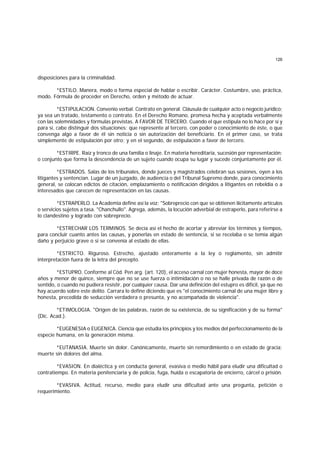 126
disposiciones para la criminalidad.
*ESTILO. Manera, modo o forma especial de hablar o escribir. Carácter. Costumbre, uso, práctica,
modo. Fórmula de proceder en Derecho, orden y método de actuar.
*ESTIPULACION. Convenio verbal. Contrato en general. Cláusula de cualquier acto o negocio jurídico;
ya sea un tratado, testamento o contrato. En el Derecho Romano, promesa hecha y aceptada verbalmente
con las solemnidades y fórmulas previstas. A FAVOR DE TERCERO. Cuando el que estipula no lo hace por sí y
para sí, cabe distinguir dos situaciones: que represente al tercero, con poder o conocimiento de éste, o que
convenga algo a favor de él sin noticia o sin autorización del beneficiario. En el primer caso, se trata
simplemente de estipulación por otro; y en el segundo, de estipulación a favor de tercero.
*ESTIRPE. Raíz y tronco de una familia o linaje. En materia hereditaria, sucesión por representación;
o conjunto que forma la descendencia de un sujeto cuando ocupa su lugar y sucede conjuntamente por él.
*ESTRADOS. Salas de los tribunales, donde jueces y magistrados celebran sus sesiones, oyen a los
litigantes y sentencian. Lugar de un juzgado, de audiencia o del Tribunal Supremo donde, para conocimiento
general, se colocan edictos de citación, emplazamiento o notificación dirigidos a litigantes en rebeldía o a
interesados que carecen de representación en las causas.
*ESTRAPERLO. La Academia define así la voz: "Sobreprecio con que se obtienen ilícitamente artículos
o servicios sujetos a tasa. "Chanchullo". Agrega, además, la locución adverbial de estraperlo, para referirse a
lo clandestino y logrado con sobreprecio.
*ESTRECHAR LOS TERMINOS. Se decía así el hecho de acortar y abreviar los términos y tiempos,
para concluir cuanto antes las causas, y ponerlas en estado de sentencia, si se recelaba o se temía algún
daño y perjuicio grave o si se convenía al estado de ellas.
*ESTRICTO. Riguroso. Estrecho, ajustado enteramente a la ley o reglamento, sin admitir
interpretación fuera de la letra del precepto.
*ESTUPRO. Conforme al Cód. Pen arg. (art. 120), el acceso carnal con mujer honesta, mayor de doce
años y menor de quince, siempre que no se use fuerza o intimidación o no se halle privada de razón o de
sentido, o cuando no pudiera resistir, por cualquier causa. Dar una definición del estupro es difícil, ya que no
hay acuerdo sobre este delito. Carrara lo define diciendo que es "el conocimiento carnal de una mujer libre y
honesta, precedida de seducción verdadera o presunta, y no acompañada de violencia".
*ETIMOLOGIA. "Origen de las palabras, razón de su existencia, de su significación y de su forma"
(Dic. Acad.).
*EUGENESIA o EUGENICA. Ciencia que estudia los principios y los medios del perfeccionamiento de la
especie humana, en la generación misma.
*EUTANASIA. Muerte sin dolor. Canónicamente, muerte sin remordimiento o en estado de gracia;
muerte sin dolores del alma.
*EVASION. En dialéctica y en conducta general, evasiva o medio hábil para eludir una dificultad o
contratiempo. En materia penitenciaria y de policía, fuga, huída o escapatoria de encierro, cárcel o prisión.
*EVASIVA. Actitud, recurso, medio para eludir una dificultad ante una pregunta, petición o
requerimiento.
 