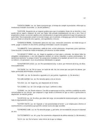 127
*EVENTUS DAMNI. Loc. lat. Daño o perjuicio que, al tiempo de cumplir la prestación, infiere por su
insolvencia el deudor al acreedor. (v. Acción pauliana.)
*EVICCION. Anulación de un negocio jurídico para que el verdadero titular de un derecho o cosa
pueda ejercer aquél o disponer de ésta, por haber sido privado indebidamente de uno u otra. Para el
propietario o titular, la evicción significa una reivindicación o recuperación judicial de lo que otro poseía con
justo título. Para el poseedor actual, la evicción integra, por el contrario, el despojo que sufre de lo adquirido
por justo título en virtud de otro superior, correspondiente a tercero.
*EVIDENCIA MORAL. Certidumbre plena de una cosa, convicción consciente; de modo tal que el
sentir, juzgar o resolver en otra forma constituya temeridad o suscite escrúpulos.
*EX ABRUPTO. Como substantivo, salida de tono; acción vehemente, inesperada y poco oportuna.
Como locución, lo hecho de modo arrebatado y sin atenerse al orden debido.
*EX AEQUO ET BONO. Loc. lat. Según la equidad y el leal saber y entender. Así deben fallar los
amigables componedores, y así está dispuesto también en ciertos tribunales o juntas profesionales. Se
denominan asimismo "ex aequo et bono" las excepciones fundadas en la equidad; ya sean in rem, si al objeto
se refieren, o in personam, si en circunstancias individuales se apoyan.
*EX AUTORITATE LEGIS. Loc. lat. Por autoridad de la ley; es decir, por ministerio de la ley, de oficio,
inexcusablemente.
*EX CAUSA. Loc. lat. Por la causa; en razón de ella. Así, las costas que una parte ha abonar, por
haber promovido determinadas actuaciones.
*EX JURE. Loc. lat. De derecho o ajustado a él; por justicia; legalmente. (v. De derecho.)
*EX JURE ALIENO. Loc. lat. Por derecho ajeno o de un tercero.
*EX LEGE. Loc. lat. Según ley; por disposición de la misma.
*EX LEGIBUS. Loc. lat. Con arreglo a las leyes; conforme a ellas.
*EX NUNC. Loc. lat. Desde entonces. Con ello se expresa que en la ley, contrato o condición no existe
retroactividad en sus efectos; que empiezan a regir desde el momento en que se inicie o perfeccione la
disposición, la relación jurídica.
*EX OFFICIO. Loc. lat. De oficio; por deber del cargo; sin necesidad de instancia de parte; como casi
todo el enjuiciamiento criminal.
*EX POST FACTO. Loc. lat. Equivale a "con posterioridad al hecho"; y se emplea para referirse al
acontecimiento o circunstancia que permite concluir acerca de algo sucedido.
*EX PROPRIO JURE. Loc. lat. Por derecho propio; y, por tanto, sin necesidad de concurso ni voluntad
de otro.
*EX TESTAMENTO. Loc. lat. y esp. Por testamento o disposición de última voluntad. (v. Ab intestato.)
*EX VI. Loc. lat. Por la fuerza; como efecto de lo que se indique.
 