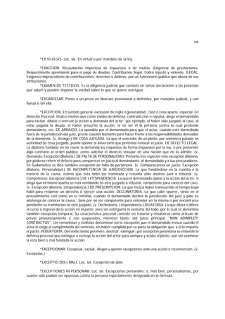 128
*EX VI LEGIS. Loc. lat. En virtud o por mandato de la ley.
*EXACCION. Recaudación imperiosa de impuestos o de multas. Exigencia de prestaciones.
Requerimiento apremiante para el pago de deudas. Contribución ilegal. Cobro injusto y violento. ILEGAL.
Exigencia improcedente de contribuciones, derechos o dádivas, por un funcionario público que abusa de sus
atribuciones.
*EXAMEN DE TESTIGOS. Es la diligencia judicial que consiste en tomar declaración a las personas
que saben y pueden deponer la verdad sobre lo que se quiere averiguar.
*EXCARCELAR. Poner a un preso en libertad, provisional o definitiva, por mandato judicial, y con
fianza o sin ella.
*EXCEPCION. En sentido general, exclusión de regla o generalidad. Caso o cosa aparte, especial. En
Derecho Procesal, título o motivo que como medio de defensa, contradicción o repulsa, alega el demandado
para excluir, dilatar o enervar la acción o demanda del actor; por ejemplo, el haber sido juzgado el caso, el
estar pagada la deuda, el haber prescrito la acción, el no ser él la persona contra la cual pretende
demandarse, etc. DE ARRAIGO. Lo oponible por el demandado para que el actor, cuando esté domiciliado
fuera de la jurisdicción del juez, preste caución bastante para hacer frente a las responsabilidades derivadas
de la demanda. (v. Arraigo.) DE COSA JUZGADA. La que el vencedor de un pleito, por sentencia pasada en
autoridad de cosa juzgada, puede oponer al adversario que pretenda renovar el juicio. DE DEFECTO LEGAL.
La dilatoria fundada en no reunir la demanda los requisitos de forma impuestos por la ley, o por pretender
algo contrario al orden público, como solicitar el divorcio vincular en una nación que no lo admite. (v.
Demanda, Excepción dilatoria.) DE FALTA DE PERSONALIDAD. Presenta tres especies esta excepción dilatoria,
por poderse referir el defecto para comparecer en juicio al demandante, al demandado y a sus procuradores.
En Sudamérica se dice también excepción de falta de personería. (v. Comparecencia en juicio, Excepción
dilatoria, Personalidad.) DE INCOMPETENCIA DE JURISDICCION. La que fundándose en la cuantía o la
materia de la causa, estima que ésta debe ser tramitada y resuelta ante distinto juez o tribunal. (v.
Competencia, Excepción dilatoria.) DE LITISPENDENCIA. La que el demandado opone a la acción del actor, si
alega que el mismo asunto se está ventilando en otro juzgado o tribunal, competente para conocer del caso.
(v. Excepción dilatoria, Litispendencia.) DE PRESCRIPCION. La que invoca haber transcurrido el tiempo legal
hábil para reclamar un derecho o ejercer una acción. DECLINATORIA. La que cabe oponer, tanto en el
procedimiento civil como en el criminal, cuando el demandado declina la jurisdicción del juez y pide se
abstenga de conocer la causa,; bien por no ser competente para entender en la misma o por encontrarse
pendiente su tramitación en otro juzgado. (v. Declinatoria, Litispendencia.) DILATORIA. La que dilata o difiere
el curso o ingreso de la acción en el juicio; pero sin extinguirla ni excluirla del todo, por lo cual se denomina
también excepción temporal. Su característica procesal consiste en tratarse y resolverse como artículo de
previo pronunciamiento y con suspensión, mientras tanto, del juicio principal. "NON ADIMPLETI
CONTRACTUS". Los romanistas y civilistas denominan así la excepción que el demandado invoca cuando el
actor le exige el cumplimiento del contrato, sin haber cumplido por su parte la obligación que a él le imponía
el pacto. PERENTORIA. Del verbo latino perimere, destruir, extinguir; por excepción perentoria se entiende la
defensa procesal que extingue o excluye la acción del actor para siempre y acaba el pleito, aun sin examinar
si está bien o mal fundada la acción.
*EXCEPCIONAR. Exceptuar, excluir. Alegar u oponer excepciones ante una acción o reconvención. (v.
Excepción.)
*EXCEPTIO DOLI MALI. Loc. lat. Excepción de dolo.
*EXCEPTIONES IN PERSONAM. Loc. lat. Excepciones personales; o, más bien, personalísimas, por
cuanto sólo podían ser opuestas contra la persona especialmente designada en la fórmula.
 