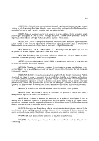 129
*EXCOMUNION. Severísima sanción eclesiástica, de índole espíritual, que excluye a una persona del
seno de la Iglesia, prohibiéndole la participación en los sacramentos, particularmente el de la eucaristía o
comunión ( de aquí la voz), y a veces incluso el trato con los demás fieles.
*EXCUSA. Razón o causa para eximirse de un cargo o cargos públicos. Motivo fundado o simple
pretexto para disculparse de una acusación. Descargo. Excepción. ABSOLUTORIA. Eximente o causa de
impunidad establecida por la ley por motivos de utilidad pública o interés social.
*EXCUSACION. Excusa. En la legislación argentina, autorrecusación o abstención espontánea de los
jueces cuando en ellos concurra alguna de las circunstancias legales que hacen dudosa la imparcialidad
consubstancial con la administración de la justicia, en cuanto a las personas se refiere.
*EXCUSATIO NON PETITA, ACCUSATIO MANIFESTA". Aforismo jurídico, que significa que la excusa
de quien no es acusado, significa la propia acusación de sí mismo.
*EXCUSION. Beneficio o derecho con que los fiadores cuentan para no hacer pago al acreedor
mientras el deudor principal tenga bienes suficientes para ello.
*EXEGESIS. Interpretación o explicación de la Biblia; y, por extensión, solemne a veces y rebuscada
en otras, interpretación del Derecho o de la ley.
*EXENCION. Situación de privilegio o inmunidad de que goza una persona o entidad para no ser
comprendida en una carga u obligación, o para regirse por leyes especiales. Liberación, libertad, franqueza.
Exceptuación; excusa.
*EXEQUATUR. Del latín exsequatur, que ejecute o cumplimente. En Derecho Internacional Público,
documento por el cual un cónsul es reconocido como tal en el Estado donde ha de desempeñar sus funciones.
En Derecho Canónico, pase o autorización que el gobierno concede para que las bulas y rescriptos pontificios
sean observados como legislación nacional. En ciertos países, como Francia, fórmula judicial para hacer
posible la ejecución de fallos y resoluciones dictadas en país extranjero. Asimismo, autorización o fuerza
ejecutiva que los presidentes de los tribunales civiles y de comercio conceden a las sentencias arbitrales.
*EXHIBICION. Manifestación, muestra. Presentación de documentos u otras pruebas.
*EXHIBICIONISMO. Propensión o tendencia a exhibirse. Los psiquíatras refieren esta palabra
principalmente al prurito de exhibiciones deshonestas.
*EXHIBITORIA. En Derecho Procesal se denomina así la acción ad exhibendum; o sea, la
perteneciente a la persona interesada en alguna cosa y a la cual permite la ley que, por medio de juez
competente, requiera al poseedor para que la exhiba y ponga de manifiesto, con el fin de formalizar con más
claridad la demanda o cerciorarse de las pruebas existentes.
*EXHORTO. Despacho que libra un juez o tribunal a otro de su misma categoría, para que mande dar
cumplimiento a lo que se pide, practicando las diligencias en el mismo interesadas. Se denomina exhorto por
cuanto se exhorta, ruega o pide. Sinónimo de esta voz son las de carta rogatoria o comisión rogatoria.
*EXHUMACION. Acto de desenterrar o sacar de la sepultura restos humanos.
*EXIMENTE. Circunstancia que exime o libera de responsahilidad penal. (v. Circunstancias
eximentes.)
 
