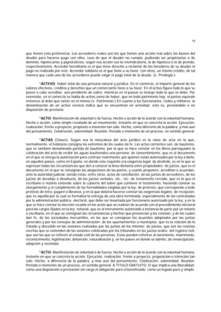 13
que tienen esta preferencia. Los acreedores reales son los que tienen una acción real sobre los bienes del
deudor para hacerse pago con ellos, caso de que el deudor no cumpla, pudiendo ser propietarios o de
dominio, hipotecarios y pignoraticios, según esa acción sea la reivindicatoria, la de hipoteca o la de prenda,
respectivamente. Acreedor hereditario es el que tiene derecho a reclamar de los herederos de su deudor el
pago no realizado por éste. Acreedor solidario es el que tiene a su favor, con otros, un mismo crédito, de tal
manera que cada uno de los acreedores puede exigir el pago total de la deuda. (v. Privilegio.)
*ACTIVO. Haber total de una persona natural y jurídica. En el comercio, el importe general de los
valores efectivos, créditos y derechos que un comerciante tiene a su favor. En el activo figura todo lo que se
posee o cabe acreditar, aun pendiente de cobro; mientras en el pasiuo se incluye todo lo que se debe. Por
extensión, en el comercio se habla de activo como de haber, que en todo patrimonio hay; el pasivo equivale
entonces al debe que existe en el mismo (v. Patrimonio.) En cuanto a los funcionarios, civiles y militares, la
denominación de en activo servicio indica que se encuentran en actividad; esto es, prestándolo o en
disposición de prestarlo.
*ACTO. Manifestación de voluntad o de fuerza. Hecho o acción de lo acorde con la voluntad humana.
Hecho o acción, como simple resultado de un movimiento. Instante en que se concreta la acción. Ejecución,
realización, frente a proyecto, propósito o intención tan sólo. Hecho, como diferente de la palabra, y más aun
del pensamiento. Celebración, solemnidad. Reunión. Período o momento de un proceso, en sentido general.
*ACTAS (Clases). Según sea la naturaleza del acto jurídico es la clase de acta en la que,
normalmente, el fedatario consigna los extremos de los cuales da fe. Las actas corrientes son: de bautismo,
que es también denominada partida de bautismo, por la que se hace constar en los libros parroquiales la
celebración del acto de recibir las aguas bautismales una persona; de consentimiento, que es el documento
en el que se otorga la autorización para contraer matrimonio, por quienes están autorizados por la ley a darlo,
en aquellos países, como en España, en donde este requisito era exigencia legal; de deslinde, es en la que se
expresan todas las circunstancias que den a conocer la línea divisoria entre propiedades; de juicios, que es el
documento en el que se consignan las alegaciones de las partes, y cuanto proponen, acreditan o acuerdan,
ante la autoridad judicial, siendo éstas, entre otras, actas de conciliación, de las juntas de acreedores, de los
juicios de desalojo o desahucio, de los juicios verbales, etc., etc; de testamento cerrado, que es la que el
escribano o notario extiende sobre la cubierta del sobre que contiene el testamento, haciendo constar su
otorgamiento y el cumplimiento de las formalidades exigidas por la ley; de protesto, que corresponde a todo
protesto de letra, pagaré o libranza, y en la que deberá hacerse constar las exigencias legales; de recepción,
que es aquélla por la cual se formaliza la entrega de una obra terminada, especialmente de las contratadas
por la administración pública; electoral, que debe ser levantada por funcionario autorizado por la ley, y en la
que se hace constar la elección recaída en los actos que se realizan de acuerdo con el procedimiento electoral
para los cargos fijados en la ley; notarial, que es el instrumento autorizado a instancia de parte por un notario
o escribano, en el que se consignan las circunstancias y hechos que presencian y les constan, y de los cuales
dan fe; de las sociedades mercantiles, en las que se consignan los acuerdos adoptados por las juntas
generales y por los consejos de administración; de los ayuntamientos o municipios, que es la relación de lo
tratado y discutido en las sesiones realizadas por las juntas de los mismos; de juicios, que son las reseñas
escritas que se extienden de las sesiones celebradas por los tribunales en los juicios orales; del registro civil,
que son las que se refieren al estado civil de las personas. Estas pueden referirse al nacimiento, matrimonio,
reconocimiento, legitimación, defunción, naturalización y, en los países en donde se admite, de emancipación,
adopción y vecindad.
*ACTO. Manifestación de voluntad o de fuerza. Hecho o acción de lo acorde con la voluntad humana.
Instante en que se concreta la acción. Ejecución, realización, frente a proyecto, proposición o intención tan
solo. Hecho, a diferencia de la palabra, y más aun del pensamiento. Celebración, solemnidad. Reunión.
Período o momento de un proceso, en sentido general. A TITULO GRATUITO. El que implica una liberalidad:
como una disposición o prestación sin carga ni obligación para el beneficiado; como un legado puro y simple.
 
