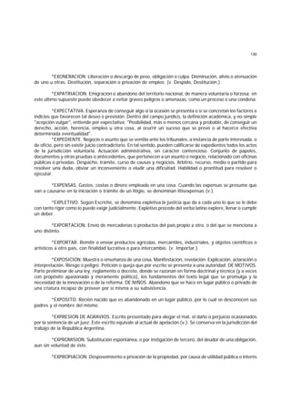 130
*EXONERACION. Liberación o descargo de peso, obligación o culpa. Disminución, alivio o atenuación
de uno u otras. Destitución, separación o privación de empleo. (v. Despido, Destitución.)
*EXPATRIACION. Emigración o abandono del territorio nacional, de manera voluntaria o forzosa; en
este último supuesto puede obedecer a evitar graves peligros o amenazas, como un proceso o una condena.
*EXPECTATIVA. Esperanza de conseguir algo si la ocasión se presenta o si se concretan los factores e
indicios que favorecen tal deseo o previsión. Dentro del campo jurídico, la definición académica, y no simple
"acepción vulgar", entiende por expectativa: "Posibilidad, más o menos cercana y probable, de conseguir un
derecho, acción, herencia, empleo u otra cosa, al ocurrir un suceso que se prevé o al hacerce efectiva
determinada eventualidad".
*EXPEDIENTE. Negocio o asunto que se ventila ante los tribunales, a instancia de parte interesada, o
de oficio, pero sin existir juicio contradictorio. En tal sentido, pueden calificarse de expedientes todos los actos
de la jurisdicción voluntaria. Actuación administrativa, sin carácter contencioso. Conjunto de papeles,
documentos y otras pruebas o antecedentes, que pertenecen a un asunto o negocio, relacionado con oficinas
públicas o privadas. Despacho, trámite, curso de causas y negocios. Arbitrio, recurso, medio o partido para
resolver una duda, obviar un inconveniente o eludir una dificultad. Habilidad o prontitud para resolver o
ejecutar.
*EXPENSAS. Gastos, costas o dinero empleado en una cosa. Cuando las expensas se presume que
van a causarse en la iniciación o trámite de un litigio, se denominan litisexpensas (v.).
*EXPLETIVO. Según Escriche, se denomina expletiva la justicia que da a cada uno lo que se le debe
con tanto rigor como lo puede exigir judicialmente. Expletivo procede del verbo latino explere, llenar o cumplir
un deber.
*EXPORTACION. Envío de mercaderías o productos del país propio a otro, o del que se menciona a
uno distinto.
*EXPORTAR. Remitir o enviar productos agrícolas, mercantiles, industriales, y objetos científicos o
artísticos a otro país, con finalidad lucrativa o para intercambio. (v. Importar.)
*EXPOSICION. Muestra o enseñanza de una cosa. Manifestación, revelación. Explicación, aclaración o
interpretación. Riesgo o peligro. Petición o queja que por escrito se presenta a una autoridad. DE MOTIVOS.
Parte preliminar de una ley, reglamento o decreto, donde se razonan en forma doctrinal y técnica (y a veces
con propósito apasionado y meramente político), los fundamentos del texto legal que se promulga y la
necesidad de la innovación o de la reforma. DE NIÑOS. Abandono que se hace en lugar público o privado de
una criatura incapaz de proveer por sí misma a su subsistencia.
*EXPOSITO. Recién nacido que es abandonado en un lugar público, por lo cual se desconocen sus
padres y el nombre del mismo.
*EXPRESION DE AGRAVIOS. Escrito presentado para alegar el mal, el daño o perjuicio ocasionados
por la sentencia de un juez. Este escrito equivale al actual de apelación (v.). Se conserva en la jurisdicción del
trabajo de la República Argentina.
*EXPROMISION. Substitución espontánea, o por instigación de tercero, del deudor de una obligación,
aun sin voluntad de éste.
*EXPROPIACION. Desposeimiento o privación de la propiedad, por causa de utilidad pública o interés
 