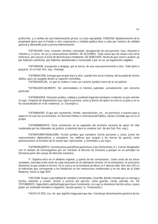 131
preferente, y a cambio de una indemnización previa. La cosa expropiada. FORZOSA. Apoderamiento de la
propiedad ajena que el Estado u otra corporación o entidad pública lleva a cabo por motivos de utilidad
general y abonando justa y previa indemnización.
*EXTINCION. Cese, cesación, término, conclusión. desaparición de una persona, cosa, situación o
relación y, a veces, de sus y consecuencias también. DE ACCIONES. Toda causa que las anula o las torna
ineficaces, por carecer el actor de derecho para entablarlas. DE DERECHOS. Hecho de que cesen o acaben, ya
por haberlos satisfecho, por haberlos abandonado o renunciado o por no ser ya legalmente exigibles.
*EXTORSION. Usurpación o despojo, por la fuerza, de una cosa perteneciente a otro. Todo daño o
perjuicio. En el Cód. Pen. arg., chantaje.
*EXTRADICION. Entrega que un país hace a otro, cuando éste así lo reclama, del acusado de ciertos
delitos, para ser juzgado donde se suponen cometidos.
*EXTRAJUDICIAL. Lo que se realiza o trata con carácter jurídico fuera de la vía judicial.
*EXTRAJUDICIALMENTE. Sin solemnidades ni trámites judiciales; privadamente; por convenio
particular.
*EXTRANJERIA. Situación jurídica, calidad y condición legal del extranjero residente en país extraño
al suyo. Conjunto de disposiciones que rigen la persona, actos y bienes de quien no está en su país y no se
ha nacionalizado en el de residencia. (v. Extranjero.)
*EXTRANJERO. El que por nacimiento, familia, naturalización, etc., no pertenece a nuestro país o
aquel en el cual nos encontramos. En Derecho Político e Internacional Público, nación o Estado que no es el
propio.
*EXTRAÑAMIENTO. Pena consistente en la expulsión del territorio nacional de quien ha sido
condenado por los tribunales de justicia, y mientras dure la condena (art. 86 del Cód. Pen. esp.).
*EXTRATERRITORIALIDAD. Ficción jurídica que considera ciertas personas y cosas (como los
representantes diplomáticos y consulares, los edificios que ocupan y los barcos de guerra) como
pertenecientes al territorio de la nación que representan, y sometidos a sus leyes.
*EXTRAVAGANTES. Constituciones pontificias posteriores a las Clementinas (v.). Fueron designadas
con el nombre de Extravagantes por ser extrañas al Decreto de Graciano y porque en un principio no
formaron parte del cuerpo de Derecho Canónico.
*F. Séptima letra en el alfabeto español, y quinta de las consonantes. Como sexta de las letras
nundiales, marcaba el día sexto de cada novenario en el calendario romano. En lo eclesiástico, la sexta letra
dominical, la que señala el viernes. En la curia y en la teneduría de libros, la F abrevia folio. Dos efes (FF) es
la indicación que corresponde a las Pandectas en los manuscritos medioevales y en las obra de la Edad
Moderna, hasta el siglo XVII.
*FACCION. Grupo o parcialidad de rebeldes o amotinados. Guerrilla. Bando o banda que se entrega a
hechos violentos y crueles. Acción o servicio del ejército; como guardia, ronda, patrulla, etc. DE
TESTAMENTO. Capacidad o aptitud legal para hacer testamento, en cuyo se denomina facción activa, o para
poder ser instituido heredero o legatario, facción pasiva. (v. Testamento.)
*FACIO UT DES. Loc. lat. que significa hago para que des. Constituye denominación genérica de los
 