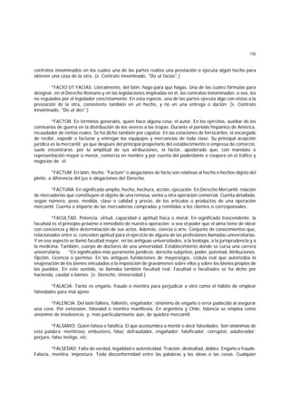132
contratos innominados en los cuales una de las partes realiza una prestación o ejecuta algún hecho para
obtener una cosa de la otra. (v. Contrato innominado, "Do ut facias".)
*FACIO UT FACIAS. Literalmente, del latín, hago para que hagas. Una de las cuatro fórmulas para
designar, en el Derecho Romano y en las legislaciones inspiradas en él, los contratos innominados; o sea, los
no regulados por el legislador concretamente. En esta especie, una de las partes ejecuta algo con vistas a la
prestación de la otra, consistente también en un hecho, y no en una entrega o dación. (v. Contrato
innominado, "Do ut des".)
*FACTOR. En términos generales, quien hace alguna cosa, el autor. En los ejércitos, auxiliar de los
comisarios de guerra en la distribución de los víveres a las tropas. Durante el período hispánico de América,
recaudador de rentas reales. Se ha dicho también por capataz. En las estaciones de ferrocariles, el encargado
de recibir, expedir o facturar y entregar los equipajes y mercancías de toda clase. Su principal acepción
jurídica es la mercantil; ya que después del principal propietario del establecimiento o empresa de comercio,
suele encontrarse, por la amplitud de sus atribuciones, el factor, apoderado que, con mandato o
representación mayor o menor, comercia en nombre y por cuenta del poderdante o coopera en el tráfico y
negocios de él.
*FACTUM. En latín, hecho. "Factum" o alegaciones de facto son relativas al hecho o hechos objeto del
pleito, a diferencia del jus o alegaciones del Derecho.
*FACTURA. En significado amplio, hecho, hechura, acción, ejecución. En Derecho Mercantil, relación
de mercaderías que constituyen el objeto de una remesa, venta u otra operación comercial. Cuenta detallada,
según número, peso, medida, clase o calidad y precio, de los artículos o productos de una operación
mercantil. Cuenta o importe de las mercaderías compradas y remitidas a los clientes o corresponsales.
*FACULTAD. Potencia, virtud, capacidad o aptitud física o moral. En significado trascendente. la
facultad es el principio próximo o inmediato de nuestra operación; o sea el poder que el alma tiene de obrar
con conciencia y libre determinación de sus actos. Además, ciencia o arte. Conjunto de conocimientos que,
relacionados entre sí, conceden aptitud para el ejercicio de alguna de las profesiones llamadas universitarias.
Y en ese aspecto se llamó facultad mayor, en las antiguas universidades, a la teología, a la jurisprudencia y a
la medicina. También, cuerpo de doctores de una universidad. Establecimiento donde se cursa una carrera
universitaria. *En significados más puramente jurídicos: derecho subjetivo, poder, potestad. Atribuciones.
Opción. Licencia o permiso. En las antiguas fundaciones de mayorazgos, cédula real que autorizaba la
enajenación de los bienes vinculados o la imposición de gravámenes sobre ellos y sobre los bienes propios de
los pueblos. En este sentido, se llamaba también facultad real. Facultad o facultades se ha dicho por
hacienda, caudal o bienes. (v. Derecho, Universidad.)
*FALACIA. Tanto es engaño, fraude o mentira para perjudicar a otro como el hábito de emplear
falsedades para mal ajeno.
*FALENCIA. Del latín fallens, fallentis, engañador; sinónimo de engaño o error padecido al asegurar
una cosa. Por extensión, falsedad o mentira manifiesta. En argentina y Chile, falencia se emplea como
sinónimo de insolvencia; y, más particularmente aún, de quiebra mercantil.
*FALSARIO. Quien falsea o falsifica. El que acostumbra a mentir o decir falsedades. Son sinónimas de
esta palabra: mentiroso, embustero, falaz; defraudador, engañador; falsificador; corruptor, adulterador;
perjuro, falso testigo, etc.
*FALSEDAD. Falta de verdad, legalidad o autenticidad. Traición, deslealtad, doblez. Engaño o fraude.
Falacia, mentira, impostura. Toda disconformidad entre las palabras y las ideas o las cosas. Cualquier
 