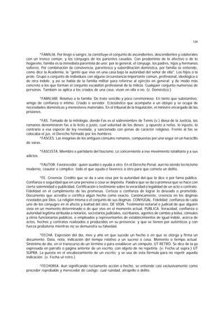 134
*FAMILIA. Por linaje o sangre, la constituye el conjunto de ascendientes, descendientes y colaterales
con un tronco común, y los cónyuges de los parientes casados. Con predominio de lo afectivo o de lo
hogareño, familia es la inmediata parentela de uno; por lo general, el cónyuge, los padres, hijos y hermanos
solteros. Por combinación de convivencia, parentesco y subordinación doméstica, por familia se entiende,
como dice la Academia, la "gente que vive en una casa bajo la autoridad del señor de ella". Los hijos o la
prole. Grupo o conjunto de individuos con alguna circunstancia importante común, profesional, ideológica o
de otra índole; y así se habla de la familia militar para referirse al ejército en general; y de modo más
concreto a los que forman el conjunto escalafón profesional de la milicia. Cualquier conjunto numeroso de
personas. También se aplica a los criados de una casa, vivan en ella o no. (v. Doméstico.)
*FAMILIAR. Relativo a la familia. De trato sencillo y poco ceremonioso. En tanto que substantivo,
amigo de confianza o íntimo. Criado o servidor. Eclesiástico que acompaña a un obispo y se ocupa de
necesidades domésticas y menesteres materiales. En el tribunal de la Inquisición, el ministro encargado de las
prisiones.
*FAS. Tomado de la mitología, donde Fas es el sobrenombre de Temis (v.) diosa de la Justicia, los
romanos denominaron fas a lo lícito o justo, cual voluntad de los dioses; y opuesto a nefas, lo injusto, lo
contrario a esa especie de ley revelada, y sancionado con penas de carácter religioso. Frente al fas se
colocaba el jus, el Derecho formado por los hombres.
*FASCES. Las insignias de los antiguos cónsules romanos, compuestas por una segur en un hacecillo
de varas.
*FASCISTA. Miembro o partidario del fascismo. Lo concerniente a ese movimiento totalitario y a sus
adictos.
*FAUTOR. Favorecedor; quien auxilia o ayuda a otro. En el Derecho Penal, aun no siendo tecnicismo
moderno, coautor o cómplice; todo el que ayuda o favorece a otro para que cometa un delito.
*FE. Creencia. Crédito que se da a una cosa por la autoridad del que la dice o por fama pública.
Confianza o seguridad que en una persona o cosa se depósita. Palabra que se da o promesa que se hace con
cierta solemnidad o publicidad. Certificación o testimonio sobre la veracidad o legalidad de un acto o contrato.
Fidelidad en el cumplimiento de las promesas. Certeza o confianza de lograr lo deseado o prometido.
Documento que acredita o certifica algún hecho como exacto. Canónicamente, creencia en los dogmas
revelados por Dios. La religión misma o el conjunto de sus dogmas. CONYUGAL. Fidelidad; confianza de cada
uno de los cónyuges en el afecto y lealtad del otro. DE VIDA. Testimonio notarial o judicial de que alguien
vivía en un momento determinado o de que vive en el momento actual. PUBLICA. Veracidad, confianza o
autoridad legítima atribuída a notarios, secretarios judiciales, escribanos, agentes de cambio y bolsa, cónsules
y otros funcionarios públicos, o empleados y representantes de establecimientos de igual índole, acerca de
actos, hechos y contratos realizados o producidos en su presencia; y que se tienen por auténticos y con
fuerza probatoria mientras no se demuestra su falsedad.
*FECHA. Expresión del día, mes y año en que sucede un hecho o en que se otorga y firma un
documento. Data, nota, indicación del tiempo relativo a un suceso o cosa. Momento o tiempo actual.
Sinónimo de día, en el transcurso de un término o para establecer un cómputo. UT RETRO. Se dice de la ya
expresada en párrafo o página anterior de un escrito, con objeto de no repetirla. (v. Fecha ut supra.) UT
SUPRA. La puesta en el encabezamiento de un escrito; y se usa de esta fórmula para no repetir aquella
indicación. (v. Fecha ut retro.)
*FECHORIA. Aun significando rectamente acción o hecho, se entiende casi exclusivamente como
proceder reprobable y merecedor de castigo; cual ruindad, atropello o delito.
 