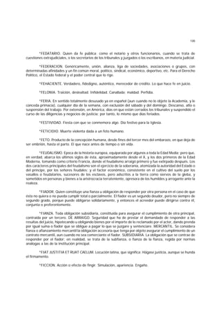 135
*FEDATARIO. Quien da fe pública; como el notario y otros funcionarios, cuando se trata de
cuestiones extrajudiciales, o los secretarios de los tribunales y juzgados o los escribanos, en materia judicial.
*FEDERACION. Genéricamente, unión, alianza, liga de sociedades, asociaciones o grupos, con
determinadas afinidades y un fin común moral, político, sindical, económico, deportivo, etc. Para el Derecho
Político, el Estado federal y el poder central que lo rige.
*FEHACIENTE. Verdadero, fidedigno, auténtico, merecedor de crédito. Lo que hace fe en juicio.
*FELONIA. Traición, deslealtad. Infidelidad. Canallada; maldad. Perfidia.
*FERIA. En sentido totalmente desusado ya en español (aun cuando no lo objete la Academia, y le
conceda primacía), cualquier día de la semana, con exclusión del sábado y del domingo. Descanso, alto o
suspensión del trabajo. Por extensión, en América, días en que están cerrados los tribunales y suspendido el
curso de las diligencias y negocios de justicia; por tanto, lo mismo que días feriados.
*FESTIVIDAD. Fiesta con que se conmemora algo. Día festivo para la Iglesia.
*FETICIDIO. Muerte violenta dada a un feto humano.
*FETO. Producto de la concepción humana, desde fines del tercer mes del embarazo, en que deja de
ser embrión, hasta el parto. El que nace antes de tiempo o sin vida.
*FEUDALISMO. Epoca de la historia europea, equiparada por algunos a toda la Edad Media; pero que,
en verdad, abarca los últimos siglos de ésta, aproximadamente desde el X, y los dos primeros de la Edad
Moderna, tomando como criterio Francia, donde el feudalismo arraigó primero y fue extirpado después. Los
dos carácteres principales del feudalismo son el ejercicio de la soberanía, atomizada la autoridad del Estado o
del príncipe, por los señores feudales; y el factor económico, consistente en el cultivo del suelo por los
vasallos o feudatarios, sucesores de los esclavos, pero adscritos a la tierra como siervos de la gleba, y
sometidos en personas y bienes a la aristrocracia terrateniente, opresora de los humildes y arrogante ante la
realeza.
*FIADOR. Quien constituye una fianza u obligación de responder por otra persona en el caso de que
ésta no quiera o no pueda cumplir total o parcialmente. El fiador es un segundo deudor, pero no siempre de
segundo grado, porque puede obligarse solidariamente, y entonces el acreedor puede dirigirse contra él,
conjunta o preferentemente.
*FIANZA. Toda obligación subsidiaria, constituida para asegurar el cumplimiento de otra principal,
contraída por un tercero. DE ARRAIGO. Seguridad que ha de prestar el demandado de responder a las
resultas del juicio, hipotecando u obligando bienes por el importe de lo reclamado por el actor, dando prenda
por igual suma o fiador que se obligue a pagar lo que se juzgare y sentenciare. MERCANTIL. Se considera
fianza o afianzamiento mercantil la obligación accesoria que tenga por objeto asegurar el cumplimiento de un
contrato mercantil, aun cuando no sea comerciante el fiador. SUBSIDIARIA. La obligación que se contrae de
responder por el fiador; en realidad, se trata de la subfianza, o fianza de la fianza, regida por normas
análogas a las de la institución principal.
*FIAT JUSTITIA ET RUAT CAELUM. Locución latina, que significa: Hágase justicia, aunque se hunda
el firmamento.
*FICCION. Acción o efecto de fingir. Simulación, apariencia. Engaño.
 
