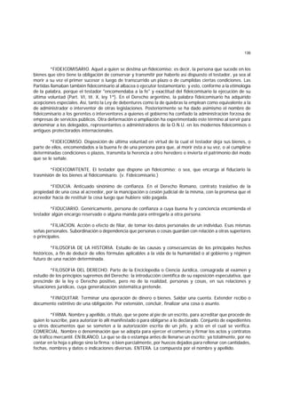 136
*FIDEICOMISARIO. Aquel a quien se destina un fideicomiso; es decir, la persona que sucede en los
bienes que otro tiene la obligación de conservar y transmitir por haberlo así dispuesto el testador, ya sea al
morir a su vez el primer sucesor o luego de transcurrido un plazo o de cumplidas ciertas condiciones. Las
Partidas llamaban también fideicomisario al albacea o ejecutor testamentario; y esto, conforme a la etimología
de la palabra, porque el testador "encomendaba a la fe" y exactitud del fideicomisario la ejecución de su
última voluntad (Part. VI, tít. X, ley 1ª). En el Derecho argentino, la palabra fideicomisario ha adquirido
acepciones especiales. Así, tanto la Ley de debentures como la de quiebras la emplean como equivalente a la
de administrador o interventor de otras legislaciones. Posteriormente se ha dado asimismo el nombre de
fideicomisario a los gerentes o interventores a quienes el gobierno ha confiado la administración forzosa de
empresas de servicios públicos. Otra deformación o ampliación ha experimentado este término al servir para
denominar a los delegados, representantes o administradores de la O.N.U. en los modernos fideicomisos o
antiguos protectorados internacionales.
*FIDEICOMISO. Disposición de última voluntad en virtud de la cual el testador deja sus bienes, o
parte de ellos, encomendados a la buena fe de una persona para que, al morir ésta a su vez, o al cumplirse
determinadas condiciones o plazos, transmita la herencia a otro heredero o invierta el patrimonio del modo
que se le señale.
*FIDEICOMITENTE. El testador que dispone un fideicomiso; o sea, que encarga al fiduciario la
trasmisión de los bienes al fideicomisario. (v. Fideicomisario.)
*FIDUCIA. Anticuado sinónimo de confianza. En el Derecho Romano, contrato traslativo de la
propiedad de una cosa al acreedor, por la mancipación o cesión judicial de la misma, con la promesa que el
acreedor hacía de restituir la cosa luego que hubiere sido pagada.
*FIDUCIARIO. Genéricamente, persona de confianza a cuya buena fe y conciencia encomienda el
testador algún encargo reservado o alguna manda para entregarla a otra persona.
*FILIACION. Acción o efecto de filiar, de tomar los datos personales de un individuo. Esas mismas
señas personales. Subordinación o dependencia que personas o cosas guardan con relación a otras superiores
o principales.
*FILOSOFIA DE LA HISTORIA. Estudio de las causas y consecuencias de los principales hechos
históricos, a fin de deducir de ellos fórmulas aplicables a la vida de la humanidad o al gobierno y régimen
futuro de una nación determinada.
*FILOSOFIA DEL DERECHO. Parte de la Enciclopedia o Ciencia Jurídica, consagrada al examen y
estudio de los principios supremos del Derecho; la introducción científica de su exposición especulativa, que
prescinde de la ley o Derecho positivo, pero no de la realidad, personas y cosas, en sus relaciones y
situaciones jurídicas, cuya generalización sistemática pretende.
*FINIQUITAR. Terminar una operación de dinero o bienes. Saldar una cuenta. Extender recibo o
documento extintivo de una obligación. Por extensión, concluir, finalizar una cosa o asunto.
*FIRMA. Nombre y apellido, o título, que se pone al pie de un escrito, para acreditar que procede de
quien lo suscribe, para autorizar lo allí manifestado o para obligarse a lo declarado. Conjunto de expedientes
u otros documentos que se someten a la autorización escrita de un jefe, y acto en el cual se verifica.
COMERCIAL. Nombre o denominación que se adopta para ejercer el comercio y firmar los actos y contratos
de tráfico mercantil. EN BLANCO. La que se da o estampa antes de llenarse un escrito; ya totalmente, por no
contar en la hoja o pliego sino la firma; o bien parcialmente, por huecos dejados para rellenar con cantidades,
fechas, nombres y datos o indicaciones diversas. ENTERA. La compuesta por el nombre y apellido.
 