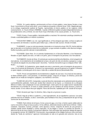 137
*FISCAL. En cuanto adjetivo, perteneciente al Fisco o Erario público; como bienes fiscales o tasa
fiscal. Concerniente al fiscal como oficio; y así se habla de acusación o informe fiscal. CIVIL. Magistrado que,
en la antigua organización judicial de España, representaba al interés público en los negocios civiles
exclusivamente. (v. Fiscal criminal.) CRIMINAL. Cuando el Ministerio público actuaba independientemente en
las jurisdicciones civil y criminal, era este fiscal el que informaba en las causas penales. (v. Fiscal civil.)
*FISCO. Erario o Tesoro público. Hacienda pública o nacional. Por extensión constituye sinónimo de
Estado o autoridad pública en materia económica.
*FISCUS POST OMNES. Loc. lat. cuyo significado es: el Fisco después que todos. La frase se aplica en
las sucesiones ab intestato o vacantes para indicar que, a falta de todo sucesor, hereda el Estado.
*FLAGRANTE. Lo que se está ejecutando o haciendo en el momento actual. DELITO. Hecho delictivo
que se descubre en el momento mismo de su realización; y cuya comisión en público, ante diversos testigos,
facilita la prueba y permite abreviar el procedimiento.
*FLETADOR. Quien fleta. En el contrato fundamental en el Derecho Marítimo, el de fletamento,
fletador es quien alquila una nave, en todo o en parte, para el transporte de personas o de mercaderías.
*FLETAMENTO. Acción de fletar. El contrato por excelencia del Derecho Marítimo, el de transporte de
mercaderías, el arrendamiento de la totalidad de la nave o de parte de ella con destino a pasajeros o carga.
"El contrato de alquiler de una embarcación" (Escriche). "Contrato mercantil en que se estipula el flete" (Dic.
Acad.)
*FLETANTE. En Sudamérica, quien alquila una nave o una bestia, para el transporte de personas o
cosas. En el contrato de fletamento, el naviero o su representante, que por lo general es el capitán. El fletante
es quien alquila o arrienda parte de la nave o toda ella a cambio del precio denominado flete.
*FLETE. Precio correspondiente al arrendamiento o alquiler de una nave. Si se trata de mercaderías,
se llama también porte; si de personas, se denomina pasaje. Carga de un buque. En América, precio del
alquiier de un medio de transporte cualquiera, sea marítimo o terrestre.
*FLORES DE LAS LEYES. Compendio o suma de Derecho relacionado con la administración de justicia
y procedimientos judiciales, hecha por Jacobo Ruiz (Jácome de las leyes), y a instancias de su discípulo
Alfonso el Sabio. Esta compilación no tuvo autoridad legal; si bien parte de sus reglas fueron reproducidas
literalmente en la Partida III. El texto es citado asimismo con los nombres de Sumas forenses y Suma de
maese Jacobo. En los códices lleva por epígrafe: Flores del Derecho, copiladas por el M. Jacobo de las leyes.
*FOJA. Arcaísmo por hoja. En América, folio u hoja de un proceso o autos.
*FOLIO. Hoja de un libro o cuaderno; y, más especialmente, de un expediente o proceso. Los autos
judiciales han de ser foliados, es decir, numerados, para facilidad en las citas y comprobación de que no hay
sustracción de documentos.
*FONDO. Parte inferior de lo hueco. En los cursos de agus, en el mar, el lecho o parte sólida sobre la
cual se encuentra o fluye la masa acuática. En los edificios, dimensión desde la calle hacia el inferior. Indole,
condición, naturaleza. Esencia, principio; como opuesto a forma. Conjunto de bienes de una persona o
entidad cuando tienen finalidad y cuenta especiales. En los litigios o causas, la cuestión de Derecho, a
diferencia de las de mero trámite y excepciones dilatorias. Parte del buque que queda por debajo del agua en
la navegación normal. DE COMERCIO. Esta locución, muy empleada en los códigos franceses civil y mercantil,
donde los "fonds de commerce" aparecen mencionados no sólo en lo genuino del comercio, sino en las
 