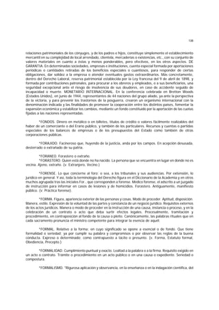 138
relaciones patrimoniales de los cónyuges, y de los padres e hijos, constituye simplemente el establecimiento
mercantil en su complejidad de local arrendado, clientela, mercaderías o existencias, etc., con su conjunto de
valores materiales en cuanto a éstas y menos ponderables, pero efectivos, en los otros aspectos. DE
GARANTIA. En determinadas sociedades, empresas e instituciones, cuenta especial formada por aportaciones
periódicas o cantidades retiradas de los beneficios especiales o cuantiosos, para responder de ciertas
obligaciones, dar solidez a la empresa o atender eventuales gastos extraordinarios. Más concretamente,
dentro del Derecho Laboral, reserva patrimonial establecida por la Ley francesa del 9 de abril de 1898, y
formada por contribuciones patronales, para procurar a los obreros y empleados, o a sus beneficiarios, una
seguridad excepcional ante el riesgo de insolvencia de sus deudores, en caso de accidente seguido de
incapacidad o muerte. MONETARIO INTERNACIONAL. En la conferencia celebrada en Bretton Woods
(Estados Unidos), en junio de 1944, representantes de 44 naciones del grupo aliado, ya ante la perspectiva
de la victoria, y para prevenir los trastornos de la posguerra, crearon un organismo internacional con la
denominación indicada y las finalidades de promover la cooperación entre los distintos países, fomentar la
expansión económica y estabilizar los cambios, mediante un fondo constituído por la aportación de las cuotas
fijadas a las naciones representadas.
*FONDOS. Dinero en metálico o en billetes, títulos de crédito o valores fácilmente realizables del
haber de un comerciante o del Erario público, y también de los particulares. Recursos y cuentas o partidas
especiales de los balances de empresas o de los presupuestos del Estado como también de otras
corporaciones públicas.
*FORAJIDO. Facineroso que, huyendo de la justicia, anda por los campos. En acepción desusada,
desterrado o extrañado de su patria.
*FORANEO. Forastero o extraño.
*FORASTERO. Quien está donde no ha nacido. La persona que se encuentra en lugar en donde no es
vecina. Ajeno, extraño. (v. Extranjero, Vecino.)
*FORENSE. Lo que concierne al foro; o sea, a los tribunales y sus audiencias. Por extensión, lo
jurídico en general. Y así, toda la terminología del Derecho figura en el Diccionario de la Academia y en otros
muchos agrupada tras las iniciales For., que corresponden a forense. Médico forense, el adscrito a un juzgado
de instrucción para informar en casos de lesiones y de homicidios. Forastero. Antiguamente, manifiesto
público. (v. Práctica forense).
*FORMA. Figura, apariencia exterior de las personas y cosas. Modo de proceder. Aptitud, disposición.
Manera, estilo. Expresión de la voluntad de las partes y constancia de un negocio jurídico. Requisitos externos
de los actos jurídicos. Manera o modo de proceder en la instrucción de una causa, instancia o proceso, y en la
celebración de un contrato o acto que deba surtir efectos legales. Procesalmente, tramitación y
procedimiento, en contraposición al fondo de la causa o pleito. Canónicamente, las palabras rituales que en
cada sacramento pronuncia el ministro competente para integrar la esencia de aquél.
*FORMAL. Relativo a la forma; en cuyo significado se opone a esencial o de fondo. Que tiene
formalidad o seriedad; ya por cumplir su palabra y compromisos o por observar las reglas de la buena
conducta. Expreso o determinado; como contrapuesto a tácito o presunto. (v. Forma, Estatuto formal,
Obediencia, Precepto.)
*FORMALIDAD. Cumplimiento puntual y exacto. Lealtad a la palabra o a la firma. Requisito exigido en
un acto o contrato. Trámite o procedimiento en un acto público o en una causa o expediente. Seriedad o
compostura.
*FORMALISMO. "Rigurosa aplicación y observancia, en la enseñanza o en la indagación científica, del
 