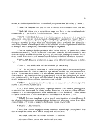 139
método, procedimiento y manera externa recomendados por alguna escuela" (Dic. Acad.). (v Fórmula.)
*FORMALISTA. Exagerado en la observancia de las formas o en la conservación de las tradiciones.
*FORMALIZAR. Ultimar o dar la forma última a alguna cosa. Atenerse a las solemnidades legales,
revistiendo el acto o contrato de los requisitos pertinentes. Concretar o precisar.
*FORMAS DE GOBIERNO. Cada uno de los distintos sistemas fundamentales de la organización
política, social o económica del Estado, aun cuando estos dos últimos aspectos miren mas bien al fondo o
contenido de su constitución real. Por formas de gobierno se ha entendido principalmente la oposición entre
monarquía y república, que mejor habría sido plantear como lucha o preferencia entre democracia y
absolutismo; ya que las dictaduras republicanas *tan frecuentes en la historia de Hispanoamérica* son formas
de monarquía absoluta, temporales y sin el nominal prestigio del linaje regio.
*FORMULA. Manera establecida para explicar, pedir, ejecutar o resolver con palabras estrictamente
determinadas una cuestión. Proposición, cláusula o convenio para un arreglo, avenencia o transacción. Como
diminutivo de forma, en el Derecho Romano, la fórmula la constituían las palabras que designaba el pretor
para el ejercicio de las acciones en la época del procedimiento denominado por ello sistema formulario.
*FORNICACION. El acceso, ayuntamiento o cópula carnal del hombre con la que no es legítima
mujer.
*FORNICAR. Tener acceso carnal fuera del matrimonio. (v. Fornicación.)
*FORO. En la antigua Roma, plaza donde se trataban los negocios públicos, se celebraban las juntas
del pueblo y se administraba justicia. Por extensión, lugar donde los tribunales oyen y resuelven las causas.
La curia y todo lo concerniente al ejercicio de la abogacía y a la práctica ante los tribunales de justicia. En
Asturias y Galicia, contrato y derecho real análogo a la enfiteusis, en que el dueño de una finca rural cede por
una o varias generaciones (por lo común tres) el dominio útil de una finca, a cambio del pago de un canon o
pensión. Antiguamente, fuero o privilegio legislativo personal territorial.
*FORTUITO. Lo que acontece casualmente. Lo que se produce sin premeditación ni previsión
siquiera. (v. Caso fortuito, Fuerza mayor.)
*FORUM. El foro romano, la plaza pública y el principal centro de su vida comercial, política y judicial.
En él se comerciaba; allí se reunían los comicios por tribus; y allí los jueces dictaron sus primeras sentencias.
Por extensión, el tribunal competente ante el cual debía llevar su causa el demandante. También, espacio
libre que se dejaba delante de las sepulturas y que no era susceptible de usucapión. (v. Foro.)
*FORZADO. Retenido u ocupado por la fuerza. Violento o no espontáneo. Forzoso u obligatorio. Se
dice del consentimiento obtenido por fuerza o violencia. Antiguamente, galeote que, en pena de sus delitos,
era condenado a servir al reino en las galeras. Condenado a trabajos en un presidio.
*FRAGRANTE. v. Flagrante delito.
*FRANQUICIA. Exención del pago de derecho aduaneros o al utilizar algún servicio público. Así se
habla de franquicia aduanera, postal, telefónica, telegráfica, diplomática, etc.
*FRATRICIDA. El que mata a su hermano o hermana. (v. Fratricidio.)
*FRATRICIDIO. Muerte criminal dada a un hermano o hermana.
 