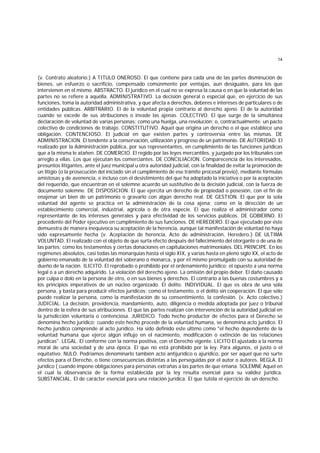 14
(v. Contrato aleatorio.) A TITULO ONEROSO. El que contiene para cada una de las partes disminución de
bienes, un esfuerzo o sacrificio, compensado comúnmente por ventajas, aun desiguales, para los que
intervienen en el mismo. ABSTRACTO. El jurídico en el cual no se expresa la causa o en que la voluntad de las
partes no se refiere a aquélla. ADMINISTRATIVO. La decisión general o especial que, en ejercicio de sus
funciones, toma la autoridad administrativa, y que afecta a derechos, deberes e intereses de particulares o de
entidades públicas. ARBlTRARIO. El de la voluntad propia contrario al derecho ajeno. El de la autoridad
cuando se excede de sus atribuciones o invade las ajenas. COLECTIVO. El que surge de la simultánea
declaración de voluntad de varias personas: como una huelga, una revolución; o, contractualmente: un pacto
colectivo de condiciones de trabajo. CONSTITUTIVO. Aquel que origina un derecho o el que establece una
obligación. CONTENCIOSO. El judicial en que existen partes y controversia entre las mismas. DE
ADMINISTRACION. El tendente a la conservación, utilización y progreso de un patrimonio. DE AUTORIDAD. El
realizado por la Administración pública, por sus representantes, en cumplimiento de las funciones jurídicas
que a la misma le atañen. DE COMERCIO. El regido por las leyes mercantiles, y juzgado por los tribunales con
arreglo a ellas. Los que ejecutan los comerciantes. DE CONCILIACION. Comparecencia de los interesados,
presuntos litigantes, ante el juez municipal u otra autoridad judicial, con la finalidad de evitar la promoción de
un litigio (o la prosecución del iniciado sin el cumplimiento de ese trámite procesal previo), mediante fórmulas
amistosas y de avenencia, e incluso con el desistimiento del que ha adoptado la iniciativa o por la aceptación
del requerido, que encuentran en el solemne acuerdo un sustitutivo de la decisión judicial, con la fuerza de
documento solemne. DE DISPOSICION. El que ejercita un derecho de propiedad o posesión, con el fin de
enajenar un bien de un patrimonio o gravarlo con algún derecho real. DE GESTION. El que por la sola
voluntad del agente se practica en la administración de la cosa ajena; como en la dirección de un
establecimiento comercial, industrial, agrícola o de otra especie. El que realiza el administrador como
representante de los intereses generales y para efectividad de los servicios públicos. DE GOBlERNO. El
procedente del Poder ejecutivo en cumplimiento de sus funciones. DE HEREDERO. El que ejecutado por éste
demuestra de manera inequívoca su aceptación de la herencia, aunque tal manifestación de voluntad no haya
sido expresamente hecha (v. Aceptación de herencia, Acto de administración, Heredero.) DE ULTIMA
VOLUNTAD. El realizado con el objeto de que surta efecto después del fallecimiento del otorgante o de una de
las partes; como los testamentos y ciertas donaciones en capitulaciones matrimoniales. DEL PRINCIPE. En los
regímenes absolutos, casi todas las monarquías hasta el siglo XIX, y varias hasta en pleno siglo XX, el acto de
gobierno emanado de la voluntad del soberano o monarca, y por éI mismo promulgado con su autoridad de
dueño de la nación. ILICITO. El reprobado o prohibido por el ordenamiento jurídico; el opuesto a una norma
legal o a un derecho adquirido. La violación del derecho ajeno. La omisión del propio deber. El daño causado
por culpa o dolo en la persona de otro, o en sus bienes y derechos. El contrario a las buenas costumbres y a
los principios imperativos de un núcleo organizado. El delito. INDIVIDUAL. El que es obra de una sola
persona, y basta para producir efectos jurídicos; como el testamento, o el delito sin cooperación. El que sólo
puede realizar la persona, como la manifestación de su consentimiento, la confesión. (v. Acto colectivo.)
JUDICIAL. La decisión, providencia, mandamiento, auto, diligencia o medida adoptada por juez o tribunal
dentro de la esfera de sus atribuciones. El que las partes realizan con intervención de la autoridad judicial en
la jurisdicción voluntaria o contenciosa. JURIDICO. Todo hecho productor de efectos para el Derecho se
denomina hecho jurídico; cuando este hecho procede de la voluntad humana, se denomina acto jurídico. El
hecho jurídico comprende al acto jurídico. Ha sido definido este último como "el hecho dependiente de la
voluntad humana que ejerce algún influjo en el nacimiento, modificación o extinción de las relaciones
jurídicas". LEGAL. El conforme con la norma positiva, con el Derecho vigente. LICITO El ajustado a la norma
moral de una sociedad y de una época. El que no está prohibido por la ley. Para algunos, el justo o el
equitativo. NULO. Podríamos denominarlo también acto antijurídico o ajurídico, por ser aquel que no surte
efectos para el Derecho, o tiene consecuencias distintas a las perseguidas por el autor o autores. REGLA. El
jurídico ( cuando impone obligaciones para personas extrañas a las partes de que emana. SOLEMNE Aquel en
el cual la observancia de la forma establecida por la ley resulta esencial para su validez jurídica.
SUBSTANCIAL. El de carácter esencial para una relación jurídica. El que tutela el ejercicio de un derecho.
 