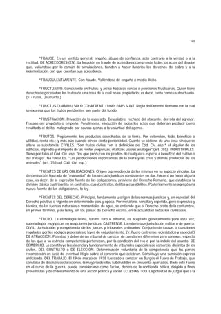 140
*FRAUDE. En un sentido general, engaño, abuso de confianza, acto contrario a la verdad o a la
rectitud. DE ACREEDORES (EN). La locución en fraude de acreedores comprende todos los actos del deudor
que, valiéndose por lo común de simulaciones, tienden a hacer ilusorios los derechos del cobro y a la
indemnización con que cuentan sus acreedores.
*FRAUDULENTAMENTE. Con fraude. Valiéndose de engaño o medio ilícito.
*FRUCTUARIO. Consistente en frutos; y así se habla de rentas o pensiones fructuarias. Quien tiene
derecho de goce sobre los frutos de una cosa de la cual no es propietario; es decir, tanto como usufructuario.
(v. Frutos, Usufructo.)
*FRUCTUS QUAMDIU SOLO COHAERENT, FUNDI PARS SUNT. Regla del Derecho Romano con la cual
se expresa que los frutos pendientes son parte del fundo.
*FRUSTRACION. Privación de lo esperado. Descalabro; rechazo del atacante; derrota del agresor.
Fracaso del propósito o empeño. Penalmente, ejecución de todos los actos que deberían producir como
resultado el delito, malogrado por causas ajenas a la voluntad del agente.
*FRUTOS. Propiamente, los productos cosechados de la tierra. Por extensión, todo, beneficio o
utilidad, renta etc.; y más aún cuando ofrece cierta perioricidad. Cuanto se obtiene de una cosa sin que se
altere su substancia. CIVILES. "Son frutos civiles *en la definición del Cód. Civ. esp.* el alquiler de los
edificios, el predio y el importe de las rentas perpetuas, vitalicias u otras análogas" (art. 355). INDUSTRIALES.
Tiene por tales el Cód. Civ. esp. "los que producen los predios de cualquiera especie a beneficio del cultivo o
del trabajo". NATURALES. "Las producciones espontáneas de la tierra y las crías y demás productos de los
animales" (art. 355 del Cód. Civ. esp.)
*FUENTES DE LAS OBLIGACIONES. Origen o procedencia de las mismas en su aspecto vincular. La
denominación figurada de "manantial" de los vínculos jurídicos consistentes en dar, hacer o no hacer alguna
cosa, es decir, de la expresión fuente de las obligaciones, proviene del Derecho Romano, que establecía la
división clásica cuatripartita en contratos, cuasicontratos, delitos y cuasidelitos. Posteriormente se agregó una
nueva fuente de las obligaciones, la ley.
*FUENTES DEL DERECHO. Principio, fundamento u origen de las normas jurídicas y, en especial, del
Derecho positivo o vigente en determinado país y época. Por metáfora, sencilla y repetida, pero expresiva y
técnica, de las fuentes naturales o manantiales de agua, se entiende que el Derecho brota de la costumbre,
en primer término, y de la ley, en los países de Derecho escrito, en la actualidad todos los civilizados.
*FUERO. La etimología latina, forum, foro o tribunal, es aceptada generalmente para esta voz,
superada por muy pocas en acepciones jurídicas. CASTRENSE. Lo mismo que jurisdicción militar o de guerra.
CIVIL. Jurisdicción y competencia de los jueces y tribunales ordinarios. Conjunto de causas o cuestiones
reguladas por los códigos procesales o leyes de enjuiciamiento. (v. Fuero castrense, eclesiástico y especial.)
DE ATRACCION. Potestad y deber de un tribunal de conocer de cuestiones diferentes pero conexas respecto
de las que a su estricta competencia pertenecen, por la condición del reo o por la índole del asunto. DE
COMERCIO. Lo constituye la existencia y funcionamiento de tribunales especiales de comercio, distintos de los
civiles. DEL CONTRATO o DE ELECCION. Determinación voluntaria de la competencia que las partes
reconocerán en caso de eventual litigio sobre el convenio que celebran. Constituye una sumisión expresa
anticipada. DEL TRABAJO. El 19 de marzo de 1938 fue dado a conocer en Burgos el Fuero de Trabajo, que
constaba de dieciséis declaraciones, la mayoría de ellas subdivididas en cincuenta apartados. Dado este Fuero
en el curso de la guerra, puede considerarse como factor, dentro de la contienda bélica, dirigido a fines
proselitistas y de ordenamiento de una acción política y social. ECLESIASTICO. La potestad de juzgar que a la
 