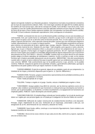 141
Iglesia corresponde mediante sus tribunales peculiares. Competencia reservada a la jurisdicción eclesiástica
por las leyes de enjuiciamiento ordinario. REAL. Este texto legal castellano del siglo XIII ha recibido además
los nombres de Fuero de las leyes, Libro de los consejos de Castilla, Fuero del libro, Fuero de la corte, Fuero
castellano y Fuero de Castilla (denominaciones estas dos aplicadas asimismo al Fuero Viejo de Castilla) y los
de Flores de las leyes o Flores (ambos equívocos también, por correspondeer a la Suma del maestro Jacobo).
SECULAR. El fuero ordinario considerado especialmente como contrapuesto al eclesiástico.
*FUERZA. La inclusión de esta voz en un Diccionario jurídico constituye a la vez una necesidad y un
contrasentido. Esto, por cuanto fuerza se contrapone a derecho; ya que recurre a ella quien no cuenta con
éste, o quien no quiere usar de su derecho como en Derecho procede. Pero, en otro aspecto, la fuerza es el
amparo supremo del Derecho, como expresión material del poder coactivo que éste entraña para imponerse
cuando voluntariamente no se acepta su imperio pacífico. En las principales acepciones la voz fuerza,
para ceñirnos a la sistemática de la obra, significa vigor, energía, robustez. Violencia. Eficacia, virtud de las
cosas. Dominio material de otro. Violación de una mujer. Todo atropello y acto opuesto a razón y derecho.
Agravio que el juez o tribunal eclesiástico infiere a una parte al conocer sin competencia de una causa, al
tramitarla sin sujeción a forma legal o al negarle la apelación pertinente. DE LEY. Expresión empleada en
diversos textos legales para establecer la ineludible obligatoriedad de algunas disposiciones que no provienen
directamente de la ley. ELECTRICA. v. Eléctrico. EXTRAÑA. Cuando el que no es parte directa en una relación
jurídica obliga a la misma valiéndose de intimidación o violencia, el acto o contrato es nulo, en los mismos
términos que si hubiere procedido dolosamente una de las partes. IRRESISTIBLE. Vicio del consentimiento
cuando sobre el sujeto se ejerce violencia física que no puede superar por sus condiciones personales ante el
caso concreto. MAYOR. Todo acontecimiento que no ha podido preverse o que, previsto, no ha podido
resistirse. PUBLICA. Conjunto de agentes de la autoridad, armados, y generalmente uniformados, que bajo la
dependencia del poder público tienen por objeto mantener el orden interno.
*FUERZAS ARMADAS. El ejército en general; alguna de sus unidades o parte de sus componentes. La
totalidad de las tropas y elementos dispuestos para la guerra. (v. Ejército, Militarismo.)
*FUERZAS VIVAS. Personas, grupos o asociaciones representativas de la actividad económica y de la
influencia política en una población o territorio.
*FUGA. Huida precipitada de un lugar.
*FULLERIA. Trampa o engaño en el juego. Cautela, astucia o habilidad para engañar o timar.
*FUNCIONARIO. Aunque palabra muy difícil de concretar, por las diversas opiniones acerca de su
amplitud, cabe establecer provisionalmente que funcionario es toda persona que desempeña una función o
servicio, por lo general público. La Academia, se inclina resueltamente a la equiparación de funcionario con
empleado público. PUBLICO. Quien desempeña una función pública.
*FUNCIONES PUBLICAS. El tratadista Mayer entiende por función pública "un círculo de asuntos que
deben ser regidos por una persona ligada con el Estado por la obligación de Derecho Público de servirle".
*FUNDACION. Edificación de ciudad. Construcción de establecimientos benéficos o de educación.
Principio, origen, implantación de una cosa. Institución de un mayorazgo, universidad u obra pía, con
designación de un fin, determinación de sus estatutos y dotación de rentas.
*FUNDADOR. Quien funda, edifica, construye o crea material o figuradamente. Quien establece una
fundación benéfica de instrucción.
*FUNGIBLE. Dícese de las cosas o bienes en que cada uno de ellos, dentro de su especie, equivale a
otro de la misma clase.
 