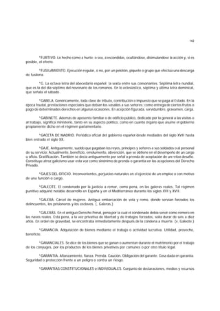 142
*FURTIVO. Lo hecho como a hurto; o sea, a escondidas, ocultándose, disimulandose la acción y, si es
posible, el efecto.
*FUSILAMIENTO. Ejecución regular, o no, por un pelotón, piquete o grupo que efectúa una descarga
de fusilería.
*G. La octava letra del abecedario español; la sexta entre sus consonantes. Séptima letra nundial,
que es la del día séptimo del novenario de los romanos. En lo eclesiástico, séptima y última letra dominical,
que señala el sábado .
*GABELA. Genéricamente, toda clase de tributo, contribución o impuesto que se paga al Estado. En la
época feudal, prestaciones especiales que debían los vasallos a sus señores; como entrega de ciertos frutos o
pago de determinados derechos en algunas ocasiones. En acepción figurada, servidumbre, gravamen, carga.
*GABINETE. Además de aposento familiar o de edificio público, dedicado por lo general a las visitas o
al trabajo, significa ministerio, tanto en su aspecto político, como en cuanto órgano que asume el gobierno
propiamente dicho en el régimen parlamentario.
*GACETA DE MADRID. Periódico oficial del gobierno español desde mediados del siglo XVII hasta
bien entrado el siglo XX.
*GAJE. Antiguamente, sueldo que pagaban los reyes, príncipes y señores a sus soldados o al personal
de su servicio. Actualmente, beneficio, emolumento, obvención, que se obtiene en el desempeño de un cargo
u oficio. Gratificación. También se decía antiguamente por señal o prenda de aceptación de un retoo desafío.
Constituye atroz galicismo usar esta voz como sinónimo de prenda o garantía en las acepciones del Derecho
Privado.
*GAJES DEL OFICIO. Inconvenientes, perjuicios naturales en el ejercicio de un empleo o con motivo
de una función o cargo.
*GALEOTE. El condenado por la justicia a remar, como pena, en las galeras reales. Tal régimen
punitivo adquirió notable desarrollo en España y en el Mediterráneo durante los siglos XVI y XVII.
*GALERA. Cárcel de mujeres. Antigua embarcación de vela y remo, donde servían forzados los
delincuentes, los prisioneros y los esclavos. (. Galeras.)
*GALERAS. En el antiguo Derecho Penal, pena por la cual el condenado debía servir como remero en
las naves reales. Esta pena, a la vez privativa de libertad y de trabajos forzados, solía durar de seis a diez
años. En orden de gravedad, se encontraba inmediatamente después de la condena a muerte. (v. Galeote.)
*GANANCIA. Adquisición de bienes mediante el trabajo o actividad lucrativa. Utilidad, provecho,
beneficio.
*GANANCIALES. Se dice de los bienes que se ganan o aumentan durante el matrimonio por el trabajo
de los cónyuges, por los productos de los bienes privativos por comunes o por otro título legal.
*GARANTIA. Afianzamiento, fianza. Prenda. Caución. Obligación del garante. Cosa dada en garantía.
Seguridad o protección frente a un peligro o contra un riesgo.
*GARANTIAS CONSTITUCIONALES o INDIVIDUALES. Conjunto de declaraciones, medios y recursos
 
