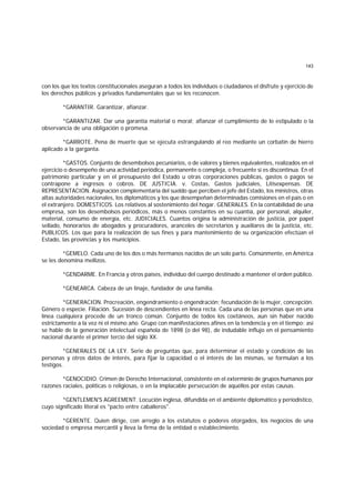 143
con los que los textos constitucionales aseguran a todos los individuos o ciudadanos el disfrute y ejercicio de
los derechos públicos y privados fundamentales que se les reconocen.
*GARANTIR. Garantizar, afianzar.
*GARANTIZAR. Dar una garantía material o moral; afianzar el cumplimiento de lo estipulado o la
observancia de una obligación o promesa.
*GARROTE. Pena de muerte que se ejecuta estrangulando al reo mediante un corbatín de hierro
aplicado a la garganta.
*GASTOS. Conjunto de desembolsos pecuniarios, o de valores y bienes equivalentes, realizados en el
ejercicio o desempeño de una actividad periódica, permanente o compleja, o frecuente si es discontinua. En el
patrimonio particular y en el presupuesto del Estado u otras corporaciones públicas, gastos o pagos se
contrapone a ingresos o cobros. DE JUSTICIA. v. Costas, Gastos judiciales, Litisexpensas. DE
REPRESENTACION. Asignación complementaria del sueldo que perciben el jefe del Estado, los ministros, otras
altas autoridades nacionales, los diplomáticos y los que desempeñan determinadas comisiones en el país o en
el extranjero. DOMESTICOS. Los relativos al sostenimiento del hogar. GENERALES. En la contabilidad de una
empresa, son los desembolsos periódicos, más o menos constantes en su cuantía, por personal, alquiler,
material, consumo de energía, etc. JUDICIALES. Cuantos origina la administración de justicia, por papel
sellado, honorarios de abogados y procuradores, aranceles de secretarios y auxiliares de la justicia, etc.
PUBLICOS. Los que para la realización de sus fines y para mantenimiento de su organización efectúan el
Estado, las provincias y los municipios.
*GEMELO. Cada uno de los dos o más hermanos nacidos de un solo parto. Comúnmente, en América
se les denomina mellizos.
*GENDARME. En Francia y otros países, individuo del cuerpo destinado a mantener el orden público.
*GENEARCA. Cabeza de un linaje, fundador de una familia.
*GENERACION. Procreación, engendramiento o engendración; fecundación de la mujer, concepción.
Género o especie. Filiación. Sucesión de descendientes en línea recta. Cada una de las personas que en una
línea cualquiera procede de un tronco común. Conjunto de todos los coetáneos, aun sin haber nacido
estrictamente a la vez ni el mismo año. Grupo con manifestaciones afines en la tendencia y en el tiempo; así
se hable de la generación intelectual española de 1898 (o del 98), de indudable influjo en el pensamiento
nacional durante el primer tercio del siglo XX.
*GENERALES DE LA LEY. Serie de preguntas que, para determinar el estado y condición de las
personas y otros datos de interés, para fijar la capacidad o el interés de las mismas, se formulan a los
testigos.
*GENOCIDIO. Crimen de Derecho Internacional, consistente en el exterminio de grupos humanos por
razones raciales, políticas o religiosas, o en la implacable persecución de aquéllos por estas causas.
*GENTLEMEN'S AGREEMENT. Locución inglesa, difundida en el ambiente diplomático y periodístico,
cuyo significado literal es "pacto entre caballeros".
*GERENTE. Quien dirige, con arreglo a los estatutos o poderes otorgados, los negocios de una
sociedad o empresa mercantil y lleva la firma de la entidad o establecimiento.
 