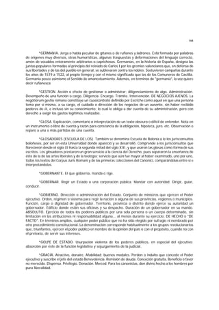 144
*GERMANIA. Jerga o habla peculiar de gitanos o de rufianes y ladrones. Está formada por palabras
de orígenes muy diversos, otras humorísticas, algunas traspuestas y deformaciones del lenguaje correcto,
amén de vocablos enteramente arbitrarios o caprichosos. Germanías, en la historia de España, designa las
juntas populares formadas al principio del reinado de Carlos I por los gremios valencianos que, en defensa de
sus libertades y de las del pueblo en general, se sublevaron contra los nobles. Sostuvieron campañas durante
los años de 1519 a 1522, al propio tiempo y con el mismo significado que las de los Comuneros de Castilla.
Germanía posee asimismo el Sentido de amancebamiento. Además, en términos de "germanía", la voz quiere
decir rufianesca
*GESTION. Acción o efecto de gestionar o administrar; diligenciamiento de algo. Administración.
Desempeño de una función o cargo. Diligencia. Encargo. Trámite. Intervención. DE NEGOCIOS AJENOS. La
negotiorum gestio romana constituye un cuasicontrato definido por Escriche como aquel en que una persona
toma por sí misma, a su cargo, el cuidado o dirección de los negocios de un ausente, sin haber recibido
poderes de él, e incluso sin su conocimiento; lo cual le obliga a dar cuenta de su administración, pero con
derecho a exigir los gastos legítimos realizados.
*GLOSA. Explicación, comentario o interpretación de un texto obscuro o difícil de entender. Nota en
un instrumento o libro de cuenta y razón para constancia de la obligación, hipoteca, juro. etc. Observación o
reparo a una o más partidas de una cuenta.
*GLOSADORES (ESCUELA DE LOS). También se denomina Escuela de Bolonia o le los jurisconsultos
boloñeses, por ser en esta Universidad donde apareció y se desarrolló. Comprende a los jurisconsultos que
florecieron desde el siglo XI hasta la segunda mitad del siglo XIII, y que usaron las glosas como forma de sus
escritos. Los glosadores prestaron un gran servicio a la ciencia del Derecho, pues separaron la enseñanza de
éste de la de las artes liberales y de la teología; servicio que aún fue mayor al haber examinado, uno por uno,
todos los textos del Corpus Juris Romani y de las primeras colecciones del Canonici, comparándolas entre sí e
interpretándolas.
*GOBERNANTE. El que gobierna, manda o rige.
*GOBERNAR. Regir un Estado o una corporación pública. Mandar con autoridad. Dirigir, guiar,
conducir.
*GOBIERNO. Dirección o administración del Estado. Conjunto de ministros que ejercen el Poder
ejecutivo. Orden, régimen o sistema para regir la nación o alguna de sus provincias, regiones o municipios.
Función, cargo o dignidad de gobernador. Territorio, provincia o distrito donde ejerce su autoridad un
gobernador. Edificio donde están sus oficinas y su despacho. Duración de un gobernador en su mando.
ABSOLUTO. Ejercicio de todos los poderes públicos por una sola persona o un cuerpo determinado, sin
limitación en las atribuciones ni responsabilidad alguna... al menos durante su ejercicio. DE HECHO o "DE
FACTO". En términos amplios, cualquier poder público que no ha sido elegido por sufragio ni nombrado por
otro procedimiento constitucional. La denominación corresponde habitualmente a los grupos revolucionarios
que, triunfantes, ejercen el poder público en nombre de la opinión del país o con el propósito, cuando no con
el pretexto, de servir sus intereses.
*GOLPE DE ESTADO. Usurpación violenta de los poderes públicos, en especial del ejecutivo;
absorción por éste de la función legislativa y sojuzgamiento de la judicial.
*GRACIA. Atractivo, donaire. Afabilidad; buenos modales. Perdón o indulto que concede el Poder
ejecutivo y suscribe el jefe del estado Benevolencia. Remisión de deuda. Conceción gratuita. Beneficio o favor
no merecido. Dispensa. Privilegio. Donación. Merced. Para los canonistas, don divino hecho a los hombres por
pura liberalidad.
 