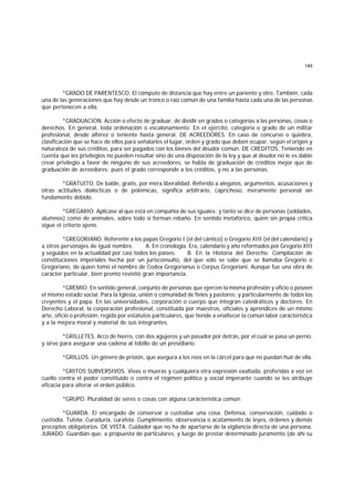 145
*GRADO DE PARENTESCO. El cómputo de distancia que hay entre un pariente y otro. También, cada
una de las generaciones que hay desde un tronco o raíz común de una familia hasta cada una de las personas
que pertenecen a ella.
*GRADUACION. Acción o efecto de graduar, de dividir en grados o categorías a las personas, cosas o
derechos. En general, toda ordenación o escalonamiento. En el ejército, categoría o grado de un militar
profesional, desde alférez o teniente hasta general. DE ACREEDORES. En caso de concurso o quiebra,
clasificación que se hace de ellos para señalarles el lugar, orden y grado que deben ocupar, según el origen y
naturaleza de sus créditos, para ser pagados con los bienes del deudor común. DE CREDITOS. Teniendo en
cuenta que los privilegios no pueden resultar sino de una disposición de la ley y que al deudor no le es dable
crear privilegio a favor de ninguno de sus acreedores, se habla de graduación de créditos mejor que de
graduación de acreedores; pues el grado corresponde a los créditos, y no a las personas.
*GRATUITO. De balde, gratis, por mera liberalidad. Referido a alegatos, argumentos, acusaciones y
otras actitudes dialécticas o de polémicas, significa arbitrario, caprichoso, meramente personal sin
fundamento debido.
*GREGARIO. Aplícase al que está en compañía de sus iguales; y tanto se dice de personas (soldados,
alumnos) como de animales, sobre todo si forman rebaño. En sentido metafórico, quien sin propia crítica
sigue el criterio ajeno.
*GREGORIANO. Referente a los papas Gregorio I (el del cántico) o Gregorio XIII (el del calendario) y
a otros personajes de igual nombre. A. En cronología. Era, calendario y año reformados por Gregorio XIII
y seguidos en la actualidad por casi todos los países. B. En la Historia del Derecho. Compilación de
constituciones imperiales hecha por un jurisconsulto, del que sólo se sabe que se llamaba Gregorio o
Gregoriano, de quien tomó el nombre de Codex Gregorianus o Corpus Gregoriani. Aunque fue una obra de
carácter particular, bien pronto revistió gran importancia.
*GREMIO. En sentido general, conjunto de personas que ejercen la misma profesión y oficio o poseen
el mismo estado social. Para la Iglesia, unión o comunidad de fieles y pastores; y particularmente de todos los
creyentes y el papa. En las universidades, corporación o cuerpo que integran catedráticos y doctores. En
Derecho Laboral, la corporación profesional, constituída por maestros, oficiales y aprendices de un mismo
arte, oficio o profesión, regida por estatutos particulares, que tiende a enaltecer la común labor característica
y a la mejora moral y material de sus integrantes.
*GRILLETES. Arco de hierro, con dos agujeros y un pasador por detrás, por el cual se pasa un perno,
y sirve para asegurar una cadena al tobillo de un presidiario.
*GRILLOS. Un género de prisión, que asegura a los reos en la cárcel para que no puedan huir de ella.
*GRITOS SUBVERSIVOS. Vivas o mueras y cualquiera otra expresión exaltada, proferidas a voz en
cuello contra el poder constituido o contra el régimen político y social imperante cuando se les atribuye
eficacia para alterar el orden público.
*GRUPO. Pluralidad de seres o cosas con alguna carácterística común.
*GUARDA. El encargado de conservar o custodiar una cosa. Defensa, conservación, cuidado o
custodia. Tutela. Curaduría, curatela. Cumplimiento, observancia o acatamiento de leyes, órdenes y demás
preceptos obligatorios. DE VISTA. Cuidador que no ha de apartarse de la vigilancia directa de una persona.
JURADO. Guardián que, a propuesta de particulares, y luego de prestar determinado juramento (de ahí su
 