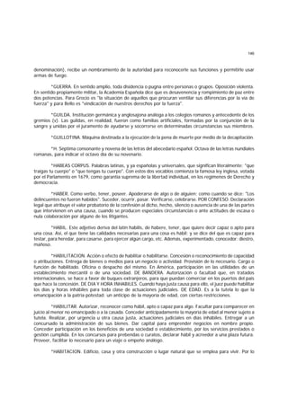 146
denominación), recibe un nombramiento de la autoridad para reconocerle sus funciones y permitirle usar
armas de fuego.
*GUERRA. En sentido amplio, toda disidencia o pugna entre personas o grupos. Oposición violenta.
En sentido propiamente militar, la Academia Española dice que es desavenencia y rompimiento de paz entre
dos potencias. Para Grocio es "la situación de aquellos que procuran ventilar sus diferencias por la vía de
fuerza" y para Bello es "vindicación de nuestros derechos por la fuerza".
*GUILDA. Institución germánica y anglosajona análoga a los colegios romanos y antecedente de los
gremios (v). Las guildas, en realidad, fueron como familias artificiales, formadas por la conjunción de la
sangre y unidas por el juramento de ayudarse y socorrerse en determinadas circunstancias sus miembros.
*GUILLOTINA. Máquina destinada a la ejecución de la pena de muerte por medio de la decapitación.
*H. Séptima consonante y novena de las letras del abecedario español. Octava de las letras nundiales
romanas, para indicar el octavo día de su novenario.
*HABEAS CORPUS. Palabras latinas, y ya españolas y universales, que significan literalmente: "que
traigas tu cuerpo" o "que tengas tu cuerpo". Con estos dos vocablos comienza la famosa ley inglesa, votada
por el Parlamento en 1679, como garantía suprema de la libertad individual, en los regímenes de Derecho y
democracia.
*HABER. Como verbo, tener, poseer. Apoderarse de algo o de alguien; como cuando se dice: "Los
delincuentes no fueron habidos". Suceder, ocurrir, pasar. Verificarse, celebrarse. POR CONFESO. Declaración
legal que atribuye el valor probatorio de la confesión al dicho, hecho, silencio o ausencia de una de las partes
que intervienen en una causa, cuando se producen especiales circunstancias o ante actitudes de escasa o
nula colaboración por alguno de los litigantes.
*HABIL. Este adjetivo deriva del latín habilis, de habere, tener, que quiere decir capaz o apto para
una cosa. Así, el que tiene las calidades necesarias para una cosa es hábil; y se dice del que es capaz para
testar, para heredar, para casarse, para ejercer algún cargo, etc. Además, experimentado, conocedor: diestro,
mañoso.
*HABILITACION. Acción o efecto de habilitar o habilitarse. Concesión o reconocimiento de capacidad
o atribuciones. Entrega de bienes o medios para un negocio o actividad. Provisión de lo necesario. Cargo o
función de habilitado. Oficina o despacho del mismo. En América, participación en las utilidades de un
establecimiento mercantil o de una sociedad. DE BANDERA. Autorización o facultad que, en tratados
internacionales, se hace a favor de buques extranjeros, para que puedan comerciar en los puertos del país
que hace la concesión. DE DIA Y HORA INHABILES. Cuando haya justa causa para ello, el juez puede habilitar
los días y horas inhábiles para toda clase de actuaciones judiciales. DE EDAD. Es a la tutela lo que la
emancipación a la patria potestad: un anticipo de la mayoría de edad, con ciertas restricciones.
*HABILITAR. Autorizar, reconocer como hábil, apto o capaz para algo. Facultar para comparecer en
juicio al menor no emancipado o a la casada. Conceder anticipadamente la mayoría de edad al menor sujeto a
tutela. Realizar, por urgencia u otra causa justa, actuaciones judiciales en días inhábiles. Entregar a un
concursado la administración de sus bienes. Dar capital para emprender negocios en nombre propio.
Conceder participación en los beneficios de una sociedad o establecimiento, por los servicios prestados o
gestión cumplida. En los concursos para prebendas o curatos, declarar hábil y acreedor a una plaza futura.
Proveer, facilitar lo necesario para un viaje o empeño análogo.
*HABITACION. Edificio, casa y otra construcción o lugar natural que se emplea para vivir. Por lo
 