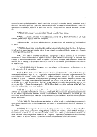 147
general requiere cierta independencia familiar o personal, techumbre, protección contra la intemperie, lugar y
elementos para guisar y dormir. Habitación lo es también un piso u otra parte de una vivienda o casa donde
moran distintas personas. Aposento de una casa o morada; como cuarto, sala, alcoba, despacho, comedor,
etc.
*HABITAR. Vivir, morar, tener domicilio o vivienda en un territorio o casa.
*HABITAT. Ambiente, medio o región adecuada para la vida y desenvolvimiento de un grupo
humano, y también de especies animales o vegetales.
*HABITUALIDAD. El estado durable, la permanencia de los hábitos o inclinaciones que perseveran en
un sujeto.
*HACIENDA. Patrimonio, conjunto de bienes de una persona. Predio rústico. Ministerio de Hacienda.
En la Argentina, ganado vacuno, caballar y lanar de una estancia o granja. ant. Hecho, acción, obra. Negocio
o asunto que interesa a varios.
*HALLAZGO. Acto de encontrar alguna cosa, bien porque se busca o solicita, o por ofrecerla la
casualidad. La misma cosa encontrada. Aquello que se da a quien ha hallado una cosa y la ha restituido a su
dueño o ha indicado dónde y cómo puede recuperarla. Encuentro. Invención. Descubrimiento. Dentro del
Derecho Civil, el hallazgo lo constituye el encuentro casual de un bien mueble ajeno, siempre que no se trate
de tesoro oculto.
*HAMURABI (CODIGO DE). Cuerpo de leyes promulgado por Hamurabí, rey de Babilonia, más de
2.000 años antes de la era cristiana.
*HECHO. Acción. Acto humano. Obra. Empresa. Suceso, acontecimiento. Asunto, materia. Caso que
es objeto de una causa o litigio. AJENO. El ejecutado por persona distinta de nosotros o el proveniente de una
fuerza extraña a la nuestra. CONSUETUDINARIO. El hecho que induce o significa una regla consuetudinaria
de Derecho. JURIDICO. Fenómeno, suceso o situación que da lugar al nacimiento, adquisición, modificación,
conservación, transmisión o extinsión de los derechos u obligaciones. JUSTIFICATIVO. El que puede servir
para probar la inocencia de un acusado. También, el que suprime el carácter delictivo de las acciones que
parecen punibles. (v. Circunstancias eximentes.) LICITO. El mandado o permitido por la ley. NEGATIVO. En sí,
la omisión o abstención; el no hacer u obrar.
*HECHOS. En el enjuiciamiento civil, los hechos comprenden todos los actos de las partes, anteriores
al litigio, que pueden tener importancia en la causa. PROBADOS. Aquellos que en la sentencia se consideran
de una manera expresa como habiendo ocurrido. El veredicto del jurado, en realidad, no es más que una
declaración de hechos probados, sobre los cuales el tribunal de derecho habrá de aplicar las disposiciones
legales pertinentes.
*HEIMATHSLOSEN. Palabra alemana que significa sin patria. Se aplica a los individuos que carecen de
nacionalidad, especialmente por motivos políticos, y privados de la posibilidad de obtener la ciudadanía en
otro Estado.
*HEREDAD. Campo o porción de terreno cultivado que pertenece a un solo dueño. Hacienda o finca
de campo; bienes raíces, posesiones. Antiguamente se decía por herencia, como también heredaje y
heredamiento. CERRADA. La que está privada de toda salida a la vía publica, y asimismo la que no tiene una
salida suficiente para su explotación. DOMINANTE Cualquiera a cuyo beneficio se han constituido derechos
reales. SIRVIENTE. Aquella sobre la cual se han constituido servidumbres personales o reales.
 