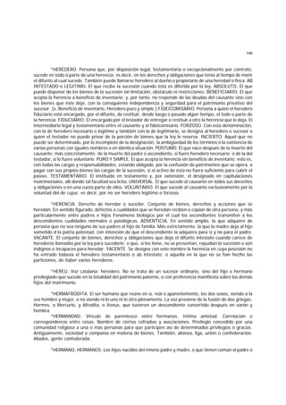 148
*HEREDERO. Persona que, por disposición legal, testamentaria o excepcionalmente por contrato,
sucede en todo o parte de una herencia; es decir, en los derechos y obligaciones que tenía al tiempo de morir
el difunto al cual sucede. También puede llamarse heredero al dueño o propietario de una heredad o finca. AB
INTESTADO o LEGITIMO. El que recibe la sucesión cuando ésta es diferida por la ley. ABSOLUTO. El que
puede disponer de los bienes de la sucesión sin limitación, obstáculo ni restricciones. BENEFICIARIO. El que
acepta la herencia a beneficio de inventario; y, por tanto, no responde de las deudas del causante sino con
los bienes que éste deje, con la consiguiente independencia y seguridad para el patrimonio privativo del
sucesor. (v. Beneficio de inventario, Heredero puro y simple.) FIDEICOMISARIO. Persona a quien el heredero
fiduciario está encargado, por el difunto, de restituir, desde luego o pasado algún tiempo, el todo o parte de
la herencia. FIDUCIARIO. El encargado por el testador de entregar o restituir a otro la herencia que le deja. El
intermediario legal y testamentario entre el causante y el fideicomisario. FORZOSO. Con esta denominación,
con la de heredero necesario o legítimo y también con la de legitimario, se designa al heredero o sucesor a
quien el testador no puede privar de la porción de bienes que la ley le reserva. INCIERTO. Aquel que no
puede ser determinado, por lo incompleto de la designación, la ambigüedad de los términos o la existencia de
varias personas con iguales nombres o en idéntica situación. POSTUMO. El que nace después de la muerte del
causante; más concretamente: de la muerte del padre o ascendiente, si fuere heredero necesario; o de la del
testador, si lo fuere voluntario. PURO Y SIMPLE. El que acepta la herencia sin beneficio de inventario; esto es,
con todas las cargas y responsabilidades, estando obligado, por la confusión de patrimonios que se opera, a
pagar con sus propios bienes las cargas de la sucesión, si el activo de ésta no fuera suficiente para cubrir el
pasivo. TESTAMENTARIO. El instituído en testamento y, por extensión, el designado en capitulaciones
matrimoniales, allí donde tal facultad sea lícita. UNIVERSAL. El que sucede al causante en todos sus derechos
y obligaciones o en una cuota parte de ellos. VOLUNTARIO. El que sucede al causante exclusivamente por la
voluntad del de cujus; es decir, por no ser heredero legítimo o forzoso.
*HERENCIA. Derecho de heredar o suceder. Conjunto de bienes, derechos y acciones que se
heredan. En sentido figurado, defectos o cualidades que se heredan reciben o copian de otra persona, y más
particularmente entre padres e hijos Fenómeno biológico por el cual los ascendientes transmiten a los
descendientes cualidades normales o patológicas. ADVENTICIA. En sentido amplio, la que adquiere de
persona que no sea ninguno de sus padres el hijo de familia. Más estrictamente, la que la madre deja al hijo
sometido d la patria potestad, con intención de que el descendiente la adquiera para sí y no para el padre.
VACANTE. El conjunto de bienes, derechos y obligaciones que deja el difunto intestato cuando carece de
herederos llamados por la ley para sucederle; o que, si los tiene, no se presentan, repudian la sucesión o son
indignos o incapaces para heredar. YACENTE. Se designa con este nombre la herencia en cuya posesión no
ha entrado todavía el heredero testamentario o ab intestato; o aquella en la que no se han hecho las
particiones, de haber varios herederos.
*HEREU. Voz catalana: heredero. No se trata de un sucesor ordinario, sino del hijo o hermano
privilegiado que sucede en la totalidad del patrimonio paterno, o con preferencia manifiesta sobre los demás
hijos del matrimonio.
*HERMAFRODITA. El ser humano que reúne en sí, real o aparentemente, los dos sexos, siendo a la
vez hombre y mujer, o no siendo ni lo uno ni lo otro plenamente. La voz proviene de la fusión de dos griegas:
Hermes, o Mercurio, y Afrodita, o Venus, que tuvieron un descendiente convertido después en varón y
hembra.
*HERMANDAD. Vínculo de parentesco entre hermanos. Intima amistad. Correlación o
correspondencia entre cosas. Nombre de ciertas cofradías y asociaciones. Privilegio concedido por una
comunidad religiosa a una o más personas para que participen así de determinados privilegios o gracias.
Antiguamente, sociedad o companía en materia de bienes. También, alianza, liga, unión o confederación.
Aliados, gente confederada.
*HERMANO, HERMANOS. Los hijos nacidos del mismo padre y madre, o que tienen común el padre o
 