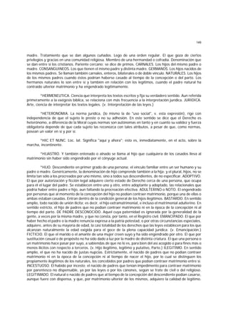 149
madre. Tratamiento que se dan algunos cuñados. Lego de una orden regular. El que goza de ciertos
privilegios y gracias en una comunidad religiosa. Miembro de una hermandad o cofradía. Denominación que
se dan entre sí los cristianos. Pariente cercano; se dice de primos. CARNALES. Los hijos del mismo padre o
madre. CONSANGUINEOS. Los que tienen el mismo padre y distinta madre. GERMANOS. Los hijos nacidos de
los mismos padres. Se llaman también carnales, enteros, bilaterales o de doble vínculo. NATURALES. Los hijos
de los mismos padres cuando éstos podrían haberse casado al tiempo de la concepción o del parto. Los
hermanos naturales lo son entre sí y también en relación con los legítimos, cuando el padre natural ha
contraído ulterior matrimonio y ha engendrado legítimamente.
*HERMENEUTICA. Ciencia que interpreta los textos escritos y fija su verdadero sentido. Aun referida
primeramente a la exégesis bíblica, se relaciona con más frecuencia a la interpretación jurídica. JURIDICA.
Arte, ciencia de interpretar los textos legales. (v. Interpretación de las leyes.)
*HETERONOMIA. La norma jurídica, (lo mismo la de "uso social", v. esta expresión), rige con
independencia de que el sujeto le preste o no su adhesión. En este sentido se dice que el Derecho es
heterónomo, a diferencia de la Moral cuyas normas son autónomas en tanto y en cuanto su validez y fuerza
obligatoria depende de que cada sujeto las reconozca con tales atributos, a pesar de que, como normas,
posean un valor en sí y por sí.
*HIC ET NUNC. Loc. lat. Significa "aquí y ahora"; esto es, inmediatamente, en el acto, sobre la
marcha, incontinente.
*HIJASTRO. Y también entenado o alnado se llama al hijo que cualquiera de los casados lleva al
matrimonio sin haber sido engendrado por el cónyuge actual.
*HIJO. Descendiente en primer grado de una persona; el vínculo familiar entre un ser humano y su
padre o madre. Genéricamente, la denominación de hijo comprende también a la hija; y el plural, hijos, no se
limita tan sólo a los procreados por uno mismo, sino a todos sus descendientes, de no especificar. ADOPTIVO.
El que por autorización y ficción legal adquiere cierto estado de Derecho cerca de una persona, que ocupa
para él el lugar del padre. Se establecen entre uno y otro, entre adoptante y adoptado, las relacionales que
podría haber entre padre e hijo, aun faltando la procreación efectiva. ADULTERINO o NOTO. El engendrado
por personas que al momento de la concepción del hijo no podían contraer matrimonio, porque una de ellas o
ambas estaban casadas. Entran dentro de la condición general de los hijos ilegítimos. BASTARDO. En sentido
amplio, todo nacido de unión ilícita; es decir, el hijo extramatrimonial, e incluso el matrimonial adulterino. En
sentido estricto, el hijo de padres que no podían contraer matrimonio ni en la época de la concepción ni al
tiempo del parto. DE PADRE DESCONOCIDO. Aquel cuya paternidad es ignorada por la generalidad de la
gente, a veces por la misma madre, y que no consta, por tanto, en el Registro civil. EMANCIPADO. El que por
haber hecho el padre o la madre renuncia expresa a la patria potestad, o por otras circunstancias especiales,
adquiere, antes de su mayoría de edad, la casi totalidad de los derechos que las leyes establecen para los que
alcanzan naturalmente la edad exigida para el goce de la plena capacidad jurídica. (v. Emancipación.)
FICTICIO. El que el marido o el amante de una mujer creen suyo y ha sido engendrado por otro. El que por
sustitución casual o de propósito no ha sido dado a luz por la madre de distinta criatura. El que una persona o
un matrimonio hace pasar por suyo, a sabiendas de que no lo es, para bien del así acogido o para fines más o
menos ilícitos con respecto a terceros. (v. Hijo ilegítimo, legítimo y putativo, Parto.) ILEGITIMO. En sentido
amplio, el que no ha nacido de justas nupcias. Estrictamente, el nacido de padres que no podían contraer
matrimonio ni en la época de la concepción ni al tiempo de nacer el hijo, por lo cual se distinguen los
propiamente ilegítimos de los naturales, los concebidos por padres que podían contraer matrimonio entre sí.
INCESTUOSO. El habido por incesto; el nacido de padres que tenían impedimento para contraer matrimonio
por parentesco no dispensable, ya por las leyes o por los cánones, según se trate de civil o del religioso.
LEGITIMADO. El natural o nacido de padres que al tiempo de la concepción del descendiente podían casarse,
aunque fuere con dispensa, y que, por matrimonio ulterior de los mismos, adquiere la calidad de legítimo.
 