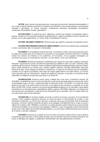 15
*ACTOR. Quien asume la iniciativa procesal: el que ejercita una acción. Sinónimo de demandante; o
sea, el que en juicio formula una petición o interpone una demanda. En los asuntos penales se le denomina
acusador o querellante. (v. Acción, Acusador, Competencia, Demanda, Demandado, Demandante,
Jurisdicción, Personalidad, Prueba, Querellante.)
*ACTUACIONES. El conjunto de actos, diligencias, trámites que integran un expediente, pleito o
proceso. Pueden ser las actuaciones judlciales y administrativas, según se practiquen ante los tribunales de
justicia o en la esfera gubernativa. (v. Causa, Pleito, Procedimiento, Proceso.)
*ACTORE INCUMBIT PROBATIO. Aforismo latino que significa: la prueba corresponde al actor.
*ACTORE NON PROBANTE REUS EST ABSOLVENDUS. Expresa este aforismo que no probando
el actor su demanda, debe ser absuelto el demandado.
*ACTUARIO. El encargado de levantar las actas; el escribano o notario ante quien pasan los autos.
Se utiliza este nombre para los escribanos de actuaciones en los juzgados de primera instancia. En España
reciben los nombres de relatores en las audiencias; de secretarios, en los juzgados municipales; de
secretarios de causas, en la jurisdicción castrense; y el de notarios, en la curia eclesiástica.
*ACUERDO. Resolución tomada por unanimidad o por mayoría de votos sobre cualquier asunto por
tribunales, corporaciones o juntas. Reunión de magistrados para deliberar sobre un asunto. Sentencia, fallo,
mandato judicial y decreto, resolución, orden o disposición gubernativa emanada del poder supremo. Sentido,
juicio, estado normal de un cerebro sano. Consejo, opinión, dictamen. Decisión reflexionada. Recuerdo,
memoria de algo. En las antiguas chancillerías o audiencias, el cuerpo de los ministros que las integraban,
reunidos con su regente o presidente, para tratar de asuntos gubernativos o de orden interno, y en ciertos
casos especiales para los contenciosos. Además de significar resolución, el acuerdo es el concierto de dos
voluntades o inteligencia de personas que llevan a un mismo fin.
*ACUMULACION. Acción de reunir, juntar o allegar dos o más cosas. Tramitación conjunta. DE
ACCIONES. La facultad que tiene el actor para ejercitar en una misma demanda todas las acciones que contra
el demandado tenga a su favor, aunque procedan de diferentes títulos. DE AUTOS. La reunión de varios
pleitos en uno solo, o de varias causas en una sola, con el objeto de que continúen y se decidan en un solo
juicio. DE DELITOS. Se dice cuando en un proceso hay pluralidad de agentes en un solo delito, varios delitos
cometidos por un solo delincuente o pluralidad de delitos y agentes. DE PENAS. Aplicación a un delincuente
de las penas que corresponden a cada una de las infracciones por él cometidas; esto es cuando realiza con
una sola acción varios hechos delictivos
*ACUSACION. En términos amplios, la acción o el efecto de acusar o acusarse. En la jurisdicción
criminal, y ante cualquier organismo represivo, la acción de poner en conocimiento de un juez, u otro
funcionario competente, un crimen (real, aparente o supuesto), para que sea reprimido. Ante los tribunales
de justicia, el escrito o informe verbal de una parte, de un abogado o del Ministerio fiscal, en que se acusa a
alguien de un delito o falta. PRIVADA. La referente a un delito privado cuando el derecho de acusar incumbe
a la persona ofendida o a sus parientes más allegados. PUBLICA. La que corresponde cuando el derecho de
acusar recae sobre alguno de los delitos llamados públicos, y se ejercita por el Ministerio fiscal o por la víctima
de la ofensa, y aun por cualquiera.
*ACUSADO. Persona que es objeto de una o de varias acusaciones. Aquel contra el cual se dirige la
acusación por parte del fiscal, o del acusador privado, una vez elevado el proceso al estado de plenario, con
lo que se distingue del culpado, o sospechoso, denominación más adecuada durante el sumario.
 