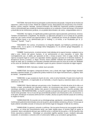 151
*HISTORIA. Narración fiel de los principales acontecimientos del pasado. Conjunto de los hechos así
expuestos, y obra en que se hace. Relato de cualquier suceso. Antecedentes de una persona o de un hecho.
Mentira, cuento, embuste, falsedad. .Aventura femenina. DEL DERECHO. Exposición científica (verdadera,
crítica y sistematizada) que estudia los fenómenos jurídicos en su evolución a través del tiempo, la formación
y desarrollo de las instituciones jurídicas, en un pueblo determinado o de varios, comparándolas entre sí.
*HOLDING. Voz inglesa. En significados jurídicos generales expresa posesión, pertenencia, tenencia.
También arrendamiento o inquilinato. No obstante, su aplicación principal es en el campo de las grandes
empresas; por cuanto entraña una supersociedad o "trust", establecido por encima de entidades diversas,
cuyos negocios pasan a ser administrados por el "holding" o, al menos, a ser fiscalizados por él. (v.
"Carteles", "Kartell", "Trust".)
*HOLOGRAFO. Por curiosa, circunstancia, la ortografía ológrafo, aun habitual y preferida por los
códigos civiles, no se ajusta a la etimología latina holographus ni a la anterior griega holographos. (v.
Testamento ológrafo.)
*HOMBRE. Genéricamente, el animal racional; todo individuo de la especie humana, cualquiera sea su
edad y sexo. Dentro del género humano, el ser perteneciente al sexo masculino, el varón. Más
restringidamente aún, el adulto, por oposición al niño, e incluso al joven. Entre el vulgo, marido. Salvo
expresa excepción legal en cuanto a la capacidad, hombre equivale a persona en el Derecho moderno, al
desaparecer siervos y esclavos. (v. Mujer, Persona, Varón.) BUENO. Individuo del estado llano. Ciudadano,
mayor de edad, que se considera con honradez y bondad suficientes para los actos de la vida civil. Mediador
en los actos de conciliación. Arbitro o arbitrador a quien las partes someten la decisión de algún negocio.
*HOMBRIA DE BIEN. Honradez, lealtad, buen proceder.
*HOMESTEAD. Voz inglesa, compuesta de home, casa, y stead, sitio, lugar. Significa hogar, heredad,
domicilio o dominio familiar. En su aplicación jurídica moderna es de origen norteamericano, y significa "bien
de familia", "propiedad familiar".
*HOMICIDA. Lo que ocasiona la muerte de otro; como el arma homicida. El autor de la muerte de
otra persona. Penalmente, el responsable de un homicidio, o muerte injusta y voluntaria dada a otro, con
violencia o sin ella.
*HOMICIDIO. Muerte dada por una persona a otra. Penalmente, el hecho de privar de la vida a un
hombre o mujer, procediendo con voluntad y malicia, sin circunstancia que excuse o legitime, y sin que
constituya asesinato ni parricidio (delitos más graves) ni infanticidio ni aborto ( muertes penadas más
berignamente). PRETERINTENCIONAL. La muerte causada a una persona por quien no se proponía inferirle
mal de tanta gravedad. Tal es el caso del que pretendiendo producir una intoxicación a otro, lo envenena; o
el de quien, llevado por el exclusivo ánimo de herir o mutilar, alcanza un punto vital del cuerpo de la víctima y
le origina la muerte.
*HOMOLOGACION. De acuerdo con su etimología griega, aprobación, consentimiento, rectificación.
Confirmación judicial de determinados actos de las partes, para la debida constancia y eficacia. Firmeza que al
laudo arbitral concedido concede el transcurso del término legal sin impugnar el fallo de los árbitros.
*HOMOLOGAR. En general, consentir o confirmar. Dar las partes firmeza de cosa juzgada al fallo de
los árbitros, en virtud del consentimiento tácito, por haber dejado pasar el término legal sin apelar la
resolución. Auto o providencia del juez que confirma actos o contratos de las partes, a fin de hacerlos más
firmes, ejecutivos y solemnes. Homologar un concordato significa aprobar el juez, mediante adecuada
resolución, el concordato o convenio entre el comerciante fallido y sus acreedores quirografarios.
 