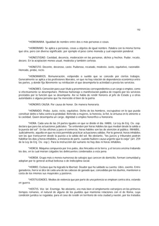 152
*HOMONIMIA. Igualdad de nombre entre dos o más personas o cosas.
*HOMONIMO. Se aplica a personas, cosas u objetos de igual nombre. Palabra con la misma forma
que otra, pero con diverso significado; por ejemplo el peso como moneda y cual expresión ponderal.
*HONESTIDAD. Castidad, decencia, moderación en las personas, dichos y hechos. Pudor, recato,
decoro. En la aceptación menos usual, modestia y también cortesía.
*HONESTO. Decente, decoroso, casto. Pudoroso, recatado, modesto. Justo, equitativo, razonable.
Honrado, probo, recto.
*HONORARIOS. Remuneración, estipendio o sueldo que se concede por ciertos trabajos.
Generalmente se aplica a las profesiones liberales, en que no hay relación de dependencia económica entre
las partes, y donde fija libremente su retribución el que desempeña la actividad o presta los servicios.
*HONORES. Conseción para usar título y preeminencias correspondientes a un cargo o empleo, como
si efectivamente se desempeñare. Pleitesía homenaje o manifestación pública de respeto por los servicios
prestados por la función que se desempeña. Así se habla de rendir honores al jefe de Estado y a otras
autoridades o alguna persona que ha merecido el bien de la patria.
*HONORIS CAUSA. Por causa de honor. De manera honoraria.
*HONRADO. Probo. Justo, recto, equitativo. Dicho de los hombres, escrupuloso en lo que pueda
constituir delito o falta contra la probidad. Referido a mujeres, la honesta, la fiel, la virtuosa en lo atinente a
la castidad. Quien desempeña un cargo, dignidad o empleo honorífico u honorario.
*HORA. Cada una de las 24 partes iguales en que se divide el día. HABIL. La Ley de Enj. Civ. esp.
declara que para las actuaciones judiciales: "Se entienden por horas hábiles las que median desde la salida a
la puesta del sol". En las oficinas y para el comercio, horas hábiles son las de atención al público. INHABIL.
Judicialmente, aquella en que no está permitido practicar actuaciones válidas. Por lo general, horas inhábiles
son las que transcurren desde la puesta a la salida del sol. No obstante, "los jueces y tribunales podrán
habilitar los días y horas inhábiles, a instancia de parte, cuando hubiere causa urgente que lo exija" (art. 259
de la Ley de Enj. Civ. esp.). Para la instrucción del sumario no hay días ni horas inhábiles.
*HORCA. Máquina compuesta por tres palos, dos hincados en la tierra, y el tercero encima trabando
los dos, en la cual morían colgados los delincuentes condenados a esta pena.
*HORDA. Grupo más o menos numeroso de salvajes que carecen de domicilio, forman comunidad y
adoptan por lo general actitud belicosa o de indisciplina social.
*HORRO. Esclavo que ha logrado la libertad. Deudor que ha saldado su cuenta. Libre, exento. Entre
ganaderos, horra se dice de cada una de las cabezas de ganado que, concedidas por los dueños, mantienen a
costa de los mismos sus mayorales y pastores.
*HOSTILIDADES. Medios de violencia que por parte de una potencia se emplean contra otra, estando
en guerra.
*HOSTIS. Voz. lat. Enemigo. No obstante, era más bien el simplemente extranjero en los primeros
tiempos romanos, el natural de alguno de los pueblos que mantenía relaciones con el de Roma, cuya
condición jurídica se regulaba, para el caso de residir en territorio de esta ciudad y nación, por los tratados
 