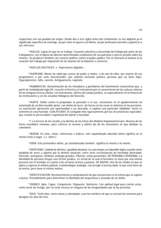 153
respectivos con sus pueblos de origen. Desde dos o tres siglos antes del cristianismo, la voz adquirió ya el
significado específico de enemigo, ya por estar en guerra con Roma, ya por profesarle aversión y oponerse a
sus intereses.
*HUELGA. Lapso en que no se trabaja. Cesación colectiva y concertada del trabajo por parte de los
trabajadores, con el objeto de obtener determinadas condiciones de sus patronos o ejercer presión sobre los
mismos. Se producen también con carácter político contra el poder público. Por el contrario el lockout es la
cesación del trabajo por imposición de los dueños de la industria o comercio.
*HUELLAS DIGITALES. v. Impresiones digitales.
*HUERFANO. Menor de edad que carece de padre y madre, o de uno de ellos, por muerte de sus
progenitores o por serle desconocidos. por violenta inversión poética, persona que no tiene hijos.
Figuradamente, falto, carente. Antiguamente, expósito.
*HUMANISTAS. Denominación de los iniciadores y partidarios del movimiento renacentista que, a
partir de mediadosdel siglo XV, resucitó el interés y el entusiasmo por el conocimiento de las culturas clásicas
de las antiguas Grecia y Roma. Los humanistas, dentro del campo jurídico, se especializaron en la historia de
las instituciones y en los estudios filológicos del Derecho.
*HURTO. Delito contra la propiedad, la posesión o el uso, consistente en el apoderamiento no
autorizado de un bien mueble ajeno, con ánimo de lucro, sin fuerza en las cosas ni violencia en las personas.
La sustracción aprovecha una oportunidad o un descuido, o explota una particular habilidad. Hurto es
asimismo la cosa hurtada. CUALIFICADO. El castigado más rigurosamente por las circunstancias especiales.
que revelan la perversidad o ingratitud del ladrón o hurtador.
*I. La tercera de las vocales y la décima de las letras del alfabeto hispanoamericano. Novena de las
letras mundiales romanas, para referirse al noveno y último día de los novenarios en que dividían su
calendario.
*IBIDEM. En citas, notas, referencias e índices, este españolizado adverbio latino significa en el
mismo texto o lugar. ( v. Idem.)
*IDEM. Este pronombre latino, ya castellanizado también, significa el mismo o lo mismo.
*IDENTIDAD. Calidad de idéntico, igualdad absoluta; lo cual integra un imposible lógico cuando existe
dualidad de seres u objetos por la distinta situación, entre otras circunstancias de inevitable diversidad.
Parecido, semejanza, similitud, analogía grandes. Filiación, señas personales. DE PERSONA o PERSONAL. La
identidad de persona integra una ficción jurídica, en virtud de la cual el heredero se tiene por una misma
persona con el testador en cuanto a las acciones activas y pasivas. DE RAZON. Uno de los modos en que se
aplica y expresa el arbitrio judicial, resolviendopor analogía, con arreglo a una ley dada, lo que está fuera de
la misma, pero tiene el mismo motivo.
*IDENTIFICACION. Reconocimiento y comprobación de que una persona es la misma que se supone
o busca. Procedimiento para determinar la identidad del sospechoso o acusado de un delito.
*IDONEO. Apto. Capaz. Competente. Dispuesto. Suficiente. Con aptitud legal para ciertos actos;
como servir de testigo, por no estar incurso en ninguna de las incapacidades por la ley previstas.
*IDUS. Tanto idus, como nonas y calendadas, eran los nombres de que se servían los romanos para
designar los días del mes.
 