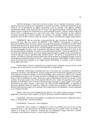 154
*IGLESIA. Del griego, a través de la voz latina ecclesia, esta voz significa convocación, reunión o
asamblea, por cuanto la Iglesia es la congregación o sociedad de los fieles, reunidos por la profesión de una
misma fe, por la participación de iguales sacramentos y por la sumisión a los legítimos prelados,
especialmente el Papa, como vicario de Cristo en la Tierra. Aun significando Iglesia, metafóricamente, toda
religión cristiana, la Iglesia por antonomasia es la católica apostólica romana. También, templo o edificio en
que los fieles se congregan para orar, para rendir culto a Dios. Estado eclesiástico. El clero. Gobierno
eclesiástico ejercido por el Romano pontífice, los concilios y los prelados. Cabildo catedral. Diócesis o
jurisdicción de un prelado. Pastores y fieles de un país o comarca. Inmunidad del acogido a lugar sagrado.
*IGNORANCIA. Falta de instrucción. Desconocimiento de algo. Carencia de noticias o informes.
Ausencia de ideas sobre una materia. DE DERECHO o DEL DERECHO. Constituyendo, en general, la
ignorancia la falta de ciencia, de letras y noticias, ya sea general o particular, la del Derecho es tanto la falta
total del conocimiento de las normas jurídicas que rigen un Estado determinado como el conocimiento falso o
incompleto que tenemos de dichas normas. Ha sido establecida una presunción juris et de jure por la cual,
una vez promulgadas las leyes, éstas se presumen conocidas por todos. Esta situación se basa en dos
principios generalmente admitidos: a) a nadie le es permitido ignorar las leyes: "nemine jus ignorare licet"; b)
se presume que todos las conocen, por lo cual, aunque alguno las ignore, le obligan como si no las ignorara:
"nemo jus ignorare consetur; ignorantia legis neminem excusat". DE HECHO. El desconocimiento de una
relación, circunstancia o situación material cuando tiene efectos jurídicos en el supuesto de llegar a saber la
verdad quien procedió ignorándola. DE LA LEY. v. Ignorancia de derecho. INEXCUSABLE. Integra una de las
formas de prevaricación castigadas en los códigos penales. INVENCIBLE. La confiada, la que no advierte
motivo alguno para dudar.
*IGUALA. Ajuste, convenio, composición en un negocio o pacto. Estipendio o cosa que se da en virtud
de ajuste, por el cual se presta un servicio determinado por un estipendio fijo.
*IGUALDAD. Conformidad o identidad entre dos o más cosas, por comunidad o coincidencia de
naturaleza o accidentes. Correspondencia, armonía y proporción entre los elementos integrantes de un todo.
Trato uniforme en situaciones similares. Ausencia de privilegio, favor o preferencia. ANTE LA LEY. La propia
generalidad de la ley (pues, si no, constituye excepción o privilegio) lleva a equipar a todos los ciudadanos, e
incluso a todos los habitantes de un país, siempre que concurra identidad de circunstancias; porque, en caso
contrario, los propios sujetos o los hechos imponen diferente trato: ambos son poseedores, pero ningún
legislador se ha decidido a tratar lo mismo al de buena fe que al de mala fe, ni para adquirir, ni en cuanto al
resarcimiemto por gastos, mejoras y otras causas. DE TRATO ENTRE TRABAJADORES. La supresión de
diferencias laborales cuando las situaciones, conductas y rendimientos son iguales se halla establecida en
distintos ordenamientos y figura como aspiración de las organizaciones de trabajadores. Ha sido consagrada
en el Tratado de Versalles.
*ILEGAL. Contrario a la ley. Prohibido por ella. Delictivo; aun cuando el delito constituya en realidad
adaptación a la ley penal. IIícito. Ilegítimo. (v. Delito; Detención, Exacción y Matrimonio ilegal.)
*ILEGALIDAD. Infracción de ley prohibitiva. Incumplimiento de ley imperativa. Ilegitimidad. Abuso.
Delito. (v. Antijuridicidad, Inconstitucionalidad.)
*ILEGALMENTE. Sin derecho. Contra obligación.
*ILEGITIMO. Ilegal; contrario a lo dispuesto en la ley o no conforme con ella. Se dice del hijo
extramatrimonial; y, más especialmente, del nacido de padres que no se podían casar ni al concebir a la
criatura ni al tiempo de su nacimiento. Producto que no corresponde al lugar, fabricante o fórmula
acreditados o que falsamente declara. (v. Hijo y Parentesco ilegítimo.)
 
