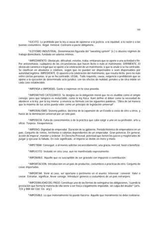 155
*ILICITO. Lo prohibido por la ley a causa de oponerse a la justicia, a la equidad, a la razón o a las
buenas costumbres. Ilegal. Inmoral. Contrario a pacto obligatorio.
*ILOTISMO INDUSTRIAL. Denominación figurada del "sweating system" (v.) o abusivo régimen de
trabajo domiciliario, fundado en salarios íntimos.
*IMPEDIMENTO. Obstáculo, dificultad, estorbo, traba, embarazo que se opone a una actividad o fin.
Por antonomasia, cualquiera de las circunstancias que hacen ilícito o nulo el matrimonio. DIRIMENTE. El
obstáculo canónico o legal que se opone a la celebración de un matrimonio, o que lo anula si se ha contraido.
Se clasifican en absolutos o relativos, según que no puedan ser dispensados o sean dispensables por
autoridad legítima. IMPEDIENTE. El opuesto a la celebración del matrimonio, que resulta ilícito. pero no nulo
entre ciertas personas, si ya se ha contraido. LEGAL. Todo requisito, causa, exigencia o prohibición que se
opone a la ejecución de determinado acto jurídico, con los efectos de nulidad, penales u de otra índole en
cada caso establecidos.
*IMPENSA o IMPENSAS. Gasto o expensas en la cosa poseída.
*IMPERATIVO CATEGORICO. Se designa así la obligación moral que no es eludible como el simple
consejo; pero que tampoco es ineluctable, como la ley física. Kant define el deber como la necesidad de
obedecer a la ley, por la ley misma; y enuncia su fórmula con las siguientes palabras: "Obra de tal manera
que la máxima de tus actos pueda valer como un principio de legislación universal".
*IMPERIALISMO. Sistema político, doctrina de la cxpansión de un Estado a costa de otro u otros, y
hasta de la dominación universal por un solo país.
*IMPERICIA. Falta de conocimientos o de la práctica que cabe exigir a uno en su profesión, arte u
oficio. Torpeza. Inexperiencia.
*IMPERIO. Dignidad de emperador. Duración de su gpbierno. Período histórico de emperadores en un
país. Conjunto de reinos, territorios o colonias dependientes de un emperador. Gran potencia. En general,
acción de imperar, mandar u ordenar. En Derecho Procesal, potestad que tienen los jueces y magistrados de
juzgar y ejecutar lo fallado. En este significado, el imperio se divide en mero y mixto.
*IMPETRAR. Conseguir, o al menos solicitar encarecidamente, una gracia, merced, favor o beneficio.
*IMPLICITO. Incluído en otra cosa, aun no manifestado expresamente.
*IMPONIBLE. Aquello que es susceptible de ser gravado con impuesto o contribución.
*IMPORTACION. Introducción en un país de productos, costumbres o prácticas de otro. Conjunto de
cosas importadas.
*IMPORTAR. Venir al caso, ser oportuno o pertinente en el asunto. Interesar; convenir. Valer o
costar. Entrañar, significar, llevar consigo. Introducir géneros o costumbres de un país extranjero.
*IMPOSIBILIDAD DEL PAGO. Constituye una de las formas de extinguirse las obligaciones, "cuando la
prestación que forma la materia de ella viene a ser física o legalmente imposible, sin culpa del deudor" (arts.
724 y 888 del Cód. Civ. arg.).
*IMPOSIBLE. Lo que materialmente no puede hacerse. Aquello que moralmente no debe realizarse.
 