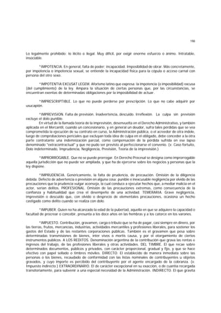 156
Lo legalmente prohibido; lo ilícito o ilegal. Muy difícil, por exigir enorme esfuerzo o ánimo. Intratable,
insociable.
*IMPOTENCIA. En general, falta de poder; incapacidad. Imposibilidad de obrar. Más concretamente,
por impotencia o impotencia sexual, se entiende la incapacidad física para la cópula o acceso carnal con
persona del otro sexo.
*IMPOTENTIA EXCUSAT LEGEM. Aforismo latino que expresa: la impotencia (o imposibilidad) excusa
(del cumplimiento) de la ley. Ampara la situación de ciertas personas que, por las circunstancias, se
encuentran exentas de determinadas obligaciones por la imposibilidad de actuar.
*IMPRESCRIPTIBLE. Lo que no puede perderse por prescripción. Lo que no cabe adquirir por
usucapión.
*IMPREVISION. Falta de previsión. Inadvertencia, descuido. Irreflexión. La culpa sin previsión
excluye el dolo punible.
En virtud de la llamada teoría de la imprevisión, desenvuelta en el Derecho Administrativo, y también
aplicada en el Mercantil, cuando un concesionario, y en general un deudor, sufra tales pérdidas que se vea
comprometida la ejecución de su contrato en curso, la Administración pública, o el acreedor de otra índole,
luego de comprobaciones periciales que excluyan toda idea de culpa en el obligado, debe conceder a la otra
parte contratante una indemnización parcial, como compensación de la pérdida sufrida en ese lapso
denominado "extracontractual" y que no pudo ser previsto al perfeccionarse el convenio. (v. Caso fortuito,
Dolo indeterminado, Imprudencia, Negligencia, Previsión, Teoría de la imprevisión.)
*IMPRORROGABLE. Que no se puede prorrogar. En Derecho Procesal se designa como improrrogable
aquella jurisdicción que no puede ser ampliada, y que ha de ejercerse sobre los negocios y personas que la
ley dispone.
*IMPRUDENCIA. Genéricamente, la falta de prudencia, de precaución. Omisión de la diligencia
debida. Defecto de advertencia o previsión en alguna cosa; punible e inexcusable negligencia por olvido de las
precauciones que la prudencia vulgar aconseja, la cual conduce a ejecutar hechos que, a mediar malicia en el
actor, serían delitos. PROFESIONAL. Omisión de las precauciones extremas, como consecuencia de la
confianza y habitualidad que crea el desempeño de una actividad. TEMERARIA. Grave negligencia,
imprevisión o descuido que, con olvido o desprecio de elementales precauciones, ocasiona un hecho
castigado como delito cuando se realiza con dolo.
*IMPUBER. Quien no ha alcanzado la edad de la pubertad, aquella en que se adquiere la capacidad o
facultad de procrear o concebir, presunta a los doce años en las hembras y a los catorce en los varones.
*IMPUESTO. Contribución, gravamen, carga o tributo que se ha de pagar, casi siempre en dinero, por
las tierras, frutos, mercancías, industrias, actividades mercantiles y profesiones liberales, para sostener los
gastos del Estado y de las restantes corporaciones públicas. También es el gravamen que pesa sobre
determinadas transmisiones de bienes, ínter vivos o mortis causa, y por el otorgamiento de ciertos
instrumentos públicos. A LOS REDITOS. Denominación argentina de la contribución que grava las rentas e
ingresos del trabajo, de las profesiones liberales y otras actividades. DEL TIMBRE. El que recae sobre
determinados documentos, públicos y privados, con carácter proporcional, gradual y fijo, y que se hace
efectivo con papel sellado o timbres móviles. DIRECTO. El establecido de manera inmediata sobre las
personas o los bienes, recaudado de conformidad con las listas nominales de contribuyentes u objetos
gravados, y cuyo importe es percibido del contribuyente por el agente encargado de la cobranza. (v.
Impuesto indirecto.) EXTRAORDINARIO. El de carácter excepcional en su exacción, o de cuantía recargada
transitoriamente, para subvenir a una especial necesidad de la Administración. INDIRECTO. El que gravita
 