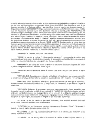 157
sobre los objetos de consumo o determinados servicios, y que se encuentra incluído, con especial indicación o
sin ella, en el precio de aquéllos o en el pago por utilizar éstos. ORDINARIO. Todo el que forma parte de los
ingresos normales de la Hacienda pública, y que subsiste a través de los diversos ejercicios anuales. (v.
Impuesto extraordinario.) PROGRESIVO. El que aumenta el porcentaje que la Administración exige a medida
que son mayores los ingresos brutos o los beneficios netos de un contribuyente. PROPORCIONAL. El
establecido según un tanto por ciento o por mil, sean los que sean los recursos del contribuyente; y que, no
obstante su aparente justicia matemática, se estima más gravoso para el pobre, por el valor que la diferencia
libre absoluta significa para el rico. SOBRE EL CAPITAL. El que pesa sobre la riqueza acumulada, sin reparar
en su producción o productividad. SOBRE EL CONSUMO. Aquel que grava los artículos de uso corriente (como
los comestibles, el tabaco, la gasolina, las prendas de vestir, etc.) y en el momento en que son puestos en
circulación económica con destino a la clientela. SOBRE LA RENTA. Quedan sujetos al mismo diversos
ingresos, ya se refiera a la renta ociosa (réditos de títulos públicos o de préstamos particulares), ya de la
procedente del capital (alquileres, cuotas arrendaticias, acciones o partes en sociedades), ya de los mismos
ingresos debidos al trabajo independiente o subordinado (honorarios, sueldos, salarios, productos de las
obras científicas, literarias o artísticas). (v. Impuesto sobre el capital.)
*IMPUGNACION. Objeción, refutación, contradicción.
*IMPUNE. Lo que no se castiga. (v. Circunstancias eximentes.) Lo que queda sin castigo, aun
mereciéndolo, por ignorancia o desidia de los encargados de la represión, por habilidad del reo al encubrir el
delito o al escapar de la justicia, por prescripción, por el amparo poderoso.
*IMPUNEMENTE. Sin castigo. Sin incurrir en delito ni en falta. Con la absolución asegurada. Sin temor
a persecución judicial ni de otra autoridad. Sobre seguro.
*IMPUNIDAD. Estado por el cual queda un delito o falta sin el castigo o pena que por la ley le
corresponde.
*IMPUTABILIDAD. Capacidad para responder; aptitud para serle atribuida a una persona una acción
u omisión que constituye delito o falta. La relación de causalidad moral entre el agente y el hecho punible.
*IMPUTABLE. Capaz penalmente. Individuo a quien cabe atribuirle un delito por la conciencia,
libertad, voluntad y lucidez con que ha obrado. (v. Imputación.) En contabilidad, lo que debe ser cargado a
una cuenta.
*IMPUTACION. Atribución de una culpa a un agente capaz moralmente. Cargo, acusación, cosa
imputada. Inversión o aplicación contable de una cantidad. DE PAGOS O DEL PAGO. Determinación que hace
el deudor, cuando tiene más de una deuda pendiente con un acreedor, de la obligación u obligaciones que
deben considerarse parcial o totalmente extinguidas con el pago que efectúa. A falta de indicación de deudor,
se aplican las reglas legales, salvo aceptar el obligado lo que el acreedor le proponga.
*IN CAPITA. Loc. lat. Por cabeza. Se aplica a las sucesiones y otras divisiones de bienes en que se
hacen tantos lotes como herederos o partes interesadas.
*IN EXTENSO. Loc. lat. Por extenso; completa o íntegramente. Equivale a "literal", "sin abreviar",
cuando se trata de copias, discursos, documentos, etc.
*IN EXTREMIS. Loc. lat. y esp., que se dice como abreviación de "in extremis vitae momentis": en los
últimos momentos de la vida.
*IN FRAGANTI. Loc. lat. En flagrante. En el momento de cometer el delito o apenas realizado. (v.
 