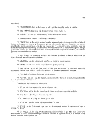 158
Flagrante.)
*IN FRAUDEM LEGIS. Loc. lat. En fraude de la ley; con burla de ella; contra su espíritu.
*IN ILLO TEMPORE. Loc. lat. y esp. En aquel tiempo o hace mucho ya.
*IN INITIO LITIS". Loc. lat. Al comienzo del pleito; al entablar la acción.
*IN INTEGRUM RESTITUTIO. v. Restitución in integrum.
*IN ITINERE. Loc. lat. Durante el camino. Se aplica la expresión a los accidentes ocurridos en la ida al
trabajo y al regreso del mismo, y al problema que su indemnización plantea; si aquéllos han de ser
considerados como profesionales o no. La ley francesa de 1946 considera como accidente, para los
trabajadores comprendidos en la ley, "el sobrevenido durante el trayecto de su residencia al lugar del trabajo
y viceversa, siempre que el recorrido no se haya interrumpido o cambiado por motivo dictado por el interés
personal o independiente del empleo".
*IN JURE CESSIO. En el Derecho Romano, antiguo modo de adquirir el dominio quiritario de las
cosas, derogado ya en tiempos de Justiniano.
*IN MEMORIAM. Loc. lat. Literalmente significa: en memoria; como recuerdo.
*IN MENTE. Loc. lat. En la mente; reservadamente. (v. In pectore.)
*IN PARI CAUSA. Loc. lat. En igual causa; en caso igual. Así se dice: "In pari causa, melio est
possidentes" (siendo igual la causa *situación o derecho*, es mejor la condición del poseedor).
*IN PARTIBUS INFIDELIUM. En tierra o país de infieles.
*IN PECTORE. Loc. lat. y esp. En el pecho, reservadamente. Dícese de la resolución ya adoptada
cuando todavía se mantiene secreta.
*PERPETUUM. Para siempre; a perpetuidad.
*IN RE. Loc. lat. En la cosa o sobre la cosa. Efectivo, real.
*IN REATU. Loc. lat. Se dice del sospechoso de haber perpetrado o cometido un delito.
*IN SITU. Loc. lat. En el lugar; donde se encuentra.
*IN SOLIDUM. Loc. lat. y esp. Por entero, por el todo.
*IN SOLUTUM. Expresión latina, cuyo significado es "en pago".
*IN SPECIE. Loc. lat. En la propia cosa, o en otra de su especie o clase. Se contrapone al pago o
entrega "en dinero".
*IN STATU QUO. Loc. lat. y esp. En el estado en que se encuentra o en que debe estar. En Derecho
Internacional se utiliza frecuentemente para indicar la situación de equilibrio actual, o la anterior a una
medida unilateral, a una agresión, etc.
 