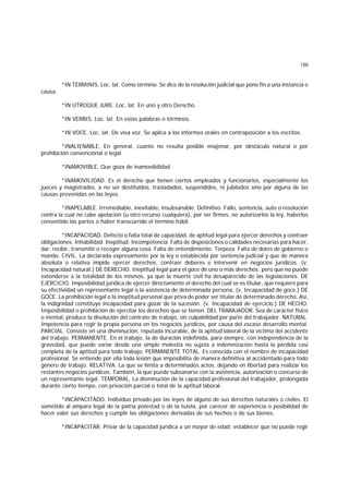 159
*IN TERMINIS. Loc. lat. Como término. Se dice de la resolución judicial que pone fin a una instancia o
causa.
*IN UTROQUE JURE. Loc. lat. En uno y otro Derecho.
*IN VERBIS. Loc. lat. En estas palabras o términos.
*IN VOCE. Loc. lat. De viva voz. Se aplica a los informes orales en contraposición a los escritos.
*INALIENABLE. En general, cuanto no resulta posible enajenar, por obstáculo natural o por
prohibición convencional o legal.
*INAMOVIBLE. Que goza de inamovibilidad.
*INAMOVILIDAD. Es el derecho que tienen ciertos empleados y funcionarios, especialmente los
jueces y magistrados, a no ser destituídos, trasladados, suspendidos, ni jubilados sino por alguna de las
causas prevenidas en las leyes.
*INAPELABLE. Irremediable, inevitable, insubsanable. Definitivo. Fallo, sentencia, auto o resolución
contra la cual no cabe apelación (u otro recurso cualquiera), por ser firmes, no autorizarlos la ley, haberlos
consentido las partes o haber transcurrido el término hábil.
*INCAPACIDAD. Defecto o falta total de capacidad, de aptitud legal para ejercer derechos y contraer
obligaciones. Inhabilidad. Ineptitud. Incompetencia. Falta de disposiciones o calidades necesarias para hacer,
dar, recibir, transmitir o recoger alguna cosa. Falta de entendimiento. Torpeza. Falta de dotes de gobierno o
mando. CIVIL. La declarada expresamente por la ley o establecida por sentencia judicial y que de manera
absoluta o relativa impide ejercer derechos, contraer deberes e intervenir en negocios jurídicos. (v.
Incapacidad natural.) DE DERECHO. Ineptitud legal para el goce de uno o más derechos; pero que no puede
extenderse a la totalidad de los mismos, ya que la muerte civil ha desaparecido de las legislaciones. DE
EJERCICIO. Imposibilidad jurídica de ejercer directamente el derecho del cual se es titular, que requiere para
su efectividad un representante legal o la asistencia de determinada persona, (v. Incapacidad de goce.) DE
GOCE. La prohibición legal o la ineptitud personal que priva de poder ser titular de determinado derecho. Así,
la indignidad constituye incapacidad para gozar de la sucesión. (v. Incapacidad de ejercicio.) DE HECHO.
Imposibilidad o prohibición de ejercitar los derechos que se tienen. DEL TRABAJADOR. Sea de carácter físico
o mental, produce la disolución del contrato de trabajo, sin culpabilidad por parte del trabajador. NATURAL.
Impotencia para regir la propia persona en los negocios jurídicos, por causa del escaso desarrollo mental.
PARCIAL. Consiste en una disminución, reputada incurable, de la aptitud laboral de la víctima del accidente
del trabajo. PERMANENTE. En el trabajo, la de duración indefinida, para siempre, con independencia de la
gravedad, que puede variar desde una simple molestia no sujeta a indemnización hasta la pérdida casi
completa de la aptitud para todo trabajo. PERMANENTE TOTAL. Es conocida con el nombre de incapacidad
profesional. Se entiende por ella toda lesión que imposibilita de manera definitiva al accidentado para todo
género de trabajo. RELATIVA. La que se limita a determinados actos, dejando en libertad para realizar los
restantes negocios jurídicos. También, la que puede subsanarse con la asistencia, autorización o concurso de
un representante legal. TEMPORAL. La disminución de la capacidad profesional del trabajador, prolongada
durante cierto tiempo, con privación parcial o total de la aptitud laboral.
*INCAPACITADO. Individuo privado por las leyes de alguno de sus derechos naturales o civiles. El
sometido al amparo legal de la patria potestad o de la tutela, por carecer de experiencia o posibilidad de
hacer valer sus derechos y cumplir las obligaciones derivadas de sus hechos o de sus bienes.
*INCAPACITAR. Privar de la capacidad jurídica a un mayor de edad; establecer que no puede regir
 