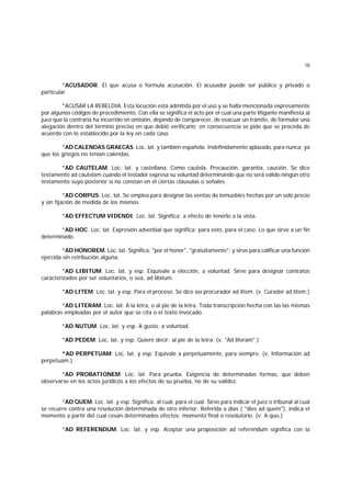 16
*ACUSADOR. El que acusa o formula acusación. El acusador puede ser público y privado o
particular.
*ACUSAR LA REBELDIA. Esta locución está admitida por el uso y se halla mencionada expresamente
por algunos códigos de procedimiento. Con ella se significa el acto por el cual una parte litigante manifiesta al
juez que la contraria ha incurrido en omisión, dejando de comparecer, de evacuar un trámite, de formular una
alegación dentro del término preciso en que debió verificarlo; en consecuencia se pide que se proceda de
acuerdo con lo establecido por la ley en cada caso
*AD CALENDAS GRAECAS. Loc. lat. y también española. Indefinidamente aplazado, para nunca; ya
que los griegos no tenían calendas.
*AD CAUTELAM. Loc. lat. y castellana. Como cautela. Precaución, garantía, caución. Se dice
testamento ad cautelam cuando el testador expresa su voluntad determinando que no será válido ningún otro
testamento suyo posterior si no constan en él ciertas cláusulas o señales.
*AD CORPUS. Loc. lat. Se emplea para designar las ventas de inmuebles hechas por un solo precio
y sin fijación de medida de los mismos.
*AD EFFECTUM VIDENDI. Loc. lat. Significa: a efecto de tenerlo a la vista.
*AD HOC. Loc. lat. Expresión adverbial que significa: para esto, para el caso. Lo que sirve a un fin
determinado.
*AD HONOREM. Loc. lat. Significa: "por el honor", "gratuitamente"; y sirve para calificar una función
ejercida sin retribución alguna.
*AD LIBITUM. Loc. lat. y esp. Eiquivale a elección, a voluntad. Sirve para designar contratos
caracterizados por ser voluntarios, o sea, ad líbitum.
*AD LITEM. Loc. lat. y esp. Para el proceso. Se dice así procurador ad lítem. (v. Curador ad lítem.)
*AD LITERAM. Loc. lat. A la letra, o al pie de la letra. Toda transcripción hecha con las las mismas
palabras empleadas por el autor que se cita o el texto invocado.
*AD NUTUM. Loc. lat. y esp. A gusto, a voluntad.
*AD PEDEM. Loc. lat. y esp. Quiere decir: al pie de la letra. (v. "Ad literam".)
*AD PERPETUAM. Loc. lat. y esp. Equivale a perpetuamente, para siempre. (v. Información ad
perpetuam.)
*AD PROBATIONEM. Loc. lat. Para prueba. Exigencia de determinadas formas, que deben
observarse en los actos jurídicos a los efectos de su prueba, no de su validez.
*AD QUEM. Loc. lat. y esp. Significa: al cual, para el cual. Sirve para indicar el juez o tribunal al cual
se recurre contra una resolución determinada de otro inferior. Referida a días ( "dies ad quem"), indica el
momento a partir del cual cesan determinados efectos; momento final o resolutorio. (v. A quo.)
*AD REFERENDUM. Loc. lat. y esp. Aceptar una proposición ad referéndum significa con la
 