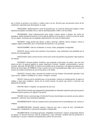160
por sí mismo su persona o sus bienes, o ambas cosas a la vez. Decretar que una persona carece de las
condiciones requeridas para desempeñar un cargo.
*INCAUTARSE. Apoderamiento o toma de posesión que, en virtud de atribuciones legales o razón
imperiosa de pública necesidad, lleva a cabo la autoridad judicial, militar o de otra índole.
*INCENDIARIO. Quien maliciosamente pone fuego a bienes ajenos o propios, por ánimo de
perjudicar, pasión morbosa de destruir o con la idea de obtener un lucro para sí, como en el caso de contar
con un seguro, institución que ha ampliado modernamente esta clase de delincuentes.
*INCENDIO. Fuego grande que abrasa, y daña o destruye, edificios, barcos, bosques, mieses y
cualquier objeto combustible, pero no destinado normalmente a ser quemado.
*INCERTIDUMBRE. Falta de certidumbre o certeza. Duda, perplejidad. Inseguridad.
*INCESTO. Acceso carnal entre parientes muy próximos, cuyo matrimonio está prohibido por la
relación de consanguinidad.
*INCESTUOSO. Quien comete incesto o tiene trato carnal con pariente muy próximo. Hijo nacido de
tal relación.
*INCIDENTE. Del latín incidens, incidentes, que suspende o interrumpe, de cadere, caer una cosa
dentro de otra. En general significa lo casual, imprevisto o fortuito. También, acontecimiento o suceso.
Cuestión. Altercado. DE NULIDAD. El relativo a la invalidez de las actuaciones o de alguna provideneia, por
defecto de forma legal. DE POBREZA. El que resuelve acerca de la gratuidad para litigar, por la carencia o
escasez de medios económicos de una de las partes o de ambas.
*INCIERTO. Inexacto, falso, contrario a la verdad o a lo real. Dudoso. Desconocido, ignorado. Cosa
cuya esencia, calidad o cantidad no se conoce. Inseguro, eventual.
*INCISO. Cada uno de los miembros que, en los períodos, contiene un sentido parcial. Se aplica en
códigos y leyes para establecer, dentro de un mismo artículo, las partes que tienen o encierran una
disposición de detalle.
*INCITAR. Mover o impulsar a la ejecución de una cosa.
*INCITATIVA. Provisión que antiguamente despachaban los tnbunales superiores para que los jueces
ordinarios hicieren justicia y no agravio a las partes.
*INCOAR. Iniciar o comenzar algo. En Derecho Procesal, dar principio a un sumario, proceso, pleito o
expediente; comenzar unas actuaciones judiciales.
*INCOMPARECENCIA. Falta de comparecencia o presentación ante la autoridad que cita, convoca o
emplaza.
*INCOMPATIBILIDAD. Exclusión natural o legal de una cosa a causa de otra. Contradicción.
Antagonismo. Cohabitación o convivencia imposible o insoportable.
*INCOMPETENCIA. En términos generales, inhabilidad. Insuficiencia. Torpeza. Incapacidad. Defecto
de aptitud. En Derecho Procesal, falta de competencia; y por extensión, también falta de jurisdicción o
facultad que a un juez o tribunal corresponde para conocer de una causa.
 