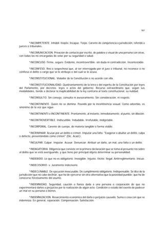 161
*INCOMPETENTE. Inhábil. Inepto. Incapaz. Torpe. Carente de competencia o jurisdicción, referido a
jueces o tribunales.
*INCOMUNICACION. Privación de contacto por escrito, de palabra o visual de una persona con otras,
con todas las no encargadas de velar por su seguridad o salud.
*INCONCUSO. Firme, seguro. Evidente, incontrovertible; sin duda ni contradicción. Incontestable.
*INCONFESO. Reo o sospechoso que, al ser interrogado por el juez o tribunal, no reconoce o no
confiesa el delito o cargo que se le atribuye o del cual se le acusa.
*INCONSTITUCIONAL. Violador de la Constitución o no acorde con ella.
*INCONSTITUCIONALIDAD. Quebrantamiento de la letra o del espíritu de la Constitución por leyes
del Parlamento, por decretos leyes o actos del gobierno. Recurso extraordinario que, según sus
modalidades, tiende a declarar la inaplicabilidad de la ley contraria al texto constitucional, su nulidad.
*INCONSULTO. Sin consejo, consulta ni asesoramiento. Sin consideración, ni respeto.
*INCONTINENTE. Quien no se domina. Poseído por la incontinencia sexual. Como adverbio, es
sinónimo de la voz que sigue.
*INCONTINENTI o INCONTINENTE. Prontamente, al instante, inmediatamente, al punto, sin dilación.
*INCONTROVERTIBLE. Indiscutible. Indudable. Irrefutable, inobjetable.
*INCORPORAL. Carente de cuerpo, de materia tangible o forma visible.
*INCRIMINAR. Acusar por un delito o crimen. Imputar una falta. "Exagerar o abultar un delito, culpa
o defecto, presentándolo como crimen" (Dic. Acad.).
*INCULPAR. Culpar. Imputar. Acusar. Denunciar. Atribuir un daño, un mal, una falta o un delito.
*INDAGATORIA. Diligencia que consiste en la primera declaración que se toma al presunto reo sobre
el delito que se está averiguando, y que tiene por principal objeto determinar su personalidad.
*INDEBIDO. Lo que no es obligatorio. Inexigible. Injusto. IIícito. Ilegal. Antirreglimentario. Inicuo.
*INDECISORIO. v. Juramento indecisorio.
*INDECLINABLE. De ejecución inexcusable. De cumplimiento obligatorio. Indispensable. Se dice de la
jurisdicción que no cabe declinar, que ha de ejercerse sin otra alternativa que la pasividad punible; que ha de
conocerse forzosamente del asunto.
*INDEMNIDAD. Seguridad, caución o fianza dada a una persona o corporación de que no
experimentará daños o perjuicios por la realización de algún acto. Condición o estado del exento de padecer
un mal en su persona o bienes.
*INDEMNIZACION. Resarcimiento económico del daño o perjuicio causado. Suma o cosa con que se
indemniza. En general, reparación. Compensación. Satisfacción.
 