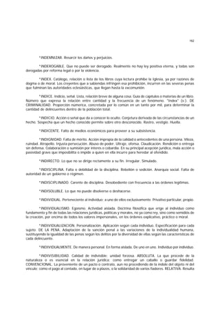 162
*INDEMNIZAR. Resarcir los daños y perjuicios.
*INDEROGABLE. Que no puede ser derogado. Realmente no hay ley positiva eterna, y todas son
derogadas por reforma legal o por la violencia.
*INDEX. Catálogo, relación o lista de los libros cuya lectura prohibe la Iglesia, ya por razones de
dogma o de moral. Los creyentes que a sabiendas infringen esa prohibición, incurren en las severas penas
que fulminan las autoridades eclesiásticas, que llegan hasta la excomunión.
*INDICE. Indicio, señal. Lista, relación breve de alguna cosa. Guía de capítulos o materias de un libro.
Número que expresa la relación entre cantidad y la frecuencia de un fenómeno. "Index" (v.). DE
CRIMINALIDAD. Proporción númerica, concretada por lo común en un tanto por mil, para determinar la
cantidad de delincuentes dentro de la población total.
*INDICIO. Acción o señal que da a conocer lo oculto. Conjetura derivada de las circunstancias de un
hecho. Sospecha que un hecho conocido permite sobre otro desconocido. Rastro, vestigio. Huella.
*INDICENTE. Falto de medios económicos para proveer a su subsistencia.
*INDIGNIDAD. Falta de mérito. Acción impropia de la calidad o antecedentes de una persona. Vileza,
ruindad. Atropello. Injusta persecución. Abuso de poder. Ultraje, ofensa. Claudicación. Rendición o entrega
sin defensa. Colaboración o sumisión por interés o cobardía. En su principal acepción jurídica, mala acción o
pasividad grave que imposibilita o impide a quien en ella incurre para heredar al ofendido.
*INDIRECTO. Lo que no se dirige rectamente a su fin. Irregular. Simulado.
*INDISCIPLINA. Falta o debilidad de la disciplina. Rebelión o sedición. Anarquía social. Falta de
autoridad de un gobierno o régimen.
*INDISCIPLINADO. Carente de disciplina. Desobediente con frecuencia a las órdenes legítimas.
*INDISOLUBLE. Lo que no puede disolverse o deshacerse.
*INDIVIDUAL. Perteneciente al individuo; a uno de ellos exclusivamente. Privativo particular, propio.
*INDIVIDUALISMO. Egoísmo. Actividad aislada. Doctrina filosófica que erige al individuo como
fundamento y fin de todas las relaciones jurídicas, políticas y morales, no ya como rey, sino como semidiós de
la creación, por encima de todos los valores impersonales, en los órdenes explicativo, práctico o moral.
*INDIVIDUALIZACION. Personalización. Aplicación según cada individuo. Especificación para cada
sujeto. DE LA PENA. Adaptación de la sanción penal a las variaciones de la individualidad humana,
sustituyendo la igualdad de las penas según los delitos por la diversidad de ellas según las características de
cada delincuente.
*INDIVIDUALMENTE. De manera personal. En forma aislada. De uno en uno. Individuo por individuo.
*INDIVISIBILIDAD. Calidad de indivisible; unidad forzosa. ABSOLUTA. La que procede de la
naturaleza o es esencial en la relación jurídica; como entregar un caballo o guardar fidelidad.
CONVENCIONAL. La proveniente de un pacto o contrato, aun no procediendo de la índole del objeto ni del
vínculo; como el pago al contado, en lugar de a plazos, o la solidaridad de varios fiadores. RELATIVA. Resulta
 