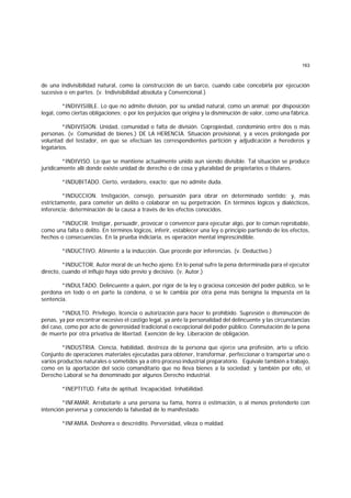 163
de una indivisibilidad natural, como la construcción de un barco, cuando cabe concebirla por ejecución
sucesiva o en partes. (v. Indivisibilidad absoluta y Convencional.)
*INDIVISIBLE. Lo que no admite división, por su unidad natural, como un animal; por disposición
legal, como ciertas obligaciones; o por los perjuicios que origina y la disminución de valor, como una fábrica.
*INDIVISION. Unidad, comunidad o falta de división. Copropiedad, condominio entre dos o más
personas. (v. Comunidad de bienes.) DE LA HERENCIA. Situación provisional, y a veces prolongada por
voluntad del testador, en que se efectúan las correspondientes partición y adjudicación a herederos y
legatarios.
*INDIVISO. Lo que se mantiene actualmente unido aun siendo divisible. Tal situación se produce
jurídicamente allí donde existe unidad de derecho o de cosa y pluralidad de propietarios o titulares.
*INDUBITADO. Cierto, verdadero, exacto; que no admite duda.
*INDUCCION. Instigación, consejo, persuasión para obrar en determinado sentido; y, más
estrictamente, para cometer un delito o colaborar en su perpetración. En términos lógicos y dialécticos,
inferencia; determinación de la causa a través de los efectos conocidos.
*INDUCIR. Instigar, persuadir, provocar o convencer para ejecutar algo, por lo común reprobable,
como una falta o delito. En términos lógicos, inferir, establecer una ley o principio partiendo de los efectos,
hechos o consecuencias. En la prueba indiciaria, es operación mental imprescindible.
*INDUCTIVO. Atinente a la inducción. Que procede por inferencias. (v. Deductivo.)
*INDUCTOR. Autor moral de un hecho ajeno. En lo penal sufre la pena determinada para el ejecutor
directo, cuando el influjo haya sido previo y decisivo. (v. Autor.)
*INDULTADO. Delincuente a quien, por rigor de la ley o graciosa concesión del poder público, se le
perdona en todo o en parte la condena, o se le cambia por otra pena más benigna la impuesta en la
sentencia.
*INDULTO. Privilegio, licencia o autorización para hacer lo prohibido. Supresión o disminución de
penas, ya por encontrar excesivo el castigo legal, ya ante la personalidad del delincuente y las circunstancias
del caso, como por acto de generosidad tradicional o excepcional del poder público. Conmutación de la pena
de muerte por otra privativa de libertad. Exención de ley. Liberación de obligación.
*INDUSTRIA. Ciencia, habilidad, destreza de la persona que ejerce una profesión, arte u oficio.
Conjunto de operaciones materiales ejecutadas para obtener, transformar, perfeccionar o transportar uno o
varios productos naturales o sometidos ya a otro proceso industrial preparatorio. Equivale también a trabajo,
como en la aportación del socio comanditario que no lleva bienes a la sociedad; y también por ello, el
Derecho Laboral se ha denominado por algunos Derecho industrial.
*INEPTITUD. Falta de aptitud. Incapacidad. Inhabilidad.
*INFAMAR. Arrebatarle a una persona su fama, honra o estimación, o al menos pretenderlo con
intención perversa y conociendo la falsedad de lo manifestado.
*INFAMIA. Deshonra o descrédito. Perversidad, vileza o maldad.
 