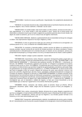 164
*INEXCUSABLE. Carente de excusa o justificación. Imperdonable. De cumplimiento absolutamente
obligatorio.
*INFANCIA. Es el período inicial de la vida, comprendido desde el nacimiento hasta los siete años, en
el cual se adquiere, más o menos realmente, el llamado "uso de razón".
*INFANTICIDIO. En sentido amplio, toda muerte dada a un niño o infante, al menor de siete años; y
más especialmente, si es recién nacido o está muy próximo a nacer. Dentro de la técnica penal, por
infanticidio se entiende la muerte que la madre o alguno de sus próximos parientes dan al recién nacido, con
objeto de ocultar la deshonra, por no ser la criatura fruto de legítimo matrimonio.
*INFIDELIDAD CONYUGAL. Adulterio o quebrantamiento de la exclusividad carnal que los cónyuges
se deben. Está expresamente impuesta en las leyes religiosas y civiles.
*INFIDENCIA. Se dice en general de la falta que uno comete por el hecho de no corresponder a la
confianza puesta en él; o sea, la violación de la fidelidad debida a otro.
*INFLACION. En economía y Hacienda pública, emisión excesiva de billetes en sustitución de la
moneda acuñada, muy por encima de las reservas de metales preciosos o de divisas extranjeras. Produce
automáticamente la desvalorización de la moneda del país en relación con las extranjeras; provoca una
prosperidad inicial pasajera y a la larga conduce a la crisis y a la depreciación de los títulos o valores públicos.
*INFLIGIR. Imponer castigos o penas corporales. Causar daño.
*INFORMACION. Conocimiento, noticia. Relación; exposición. Averiguación jurídica y legal sobre un
hecho o acerca de un delito. Prueba de la idoneidad del que ha de ocupar un cargo. "AD PERPETUAM" o "AD
PERPETUAM REI MEMORIAM". v. Información para perpetua memoria. DE DERECHO. v. Información en
Derecho. DE DOMINIO. Procedimiento supletorio para inscribir en el Registro la propiedad de los bienes
cuando de título escrito se carece. DE POBREZA. La justificación que ha de hacerse ante un juez o tribunal
con respecto a la falta de bienes que permitan el pago de los gastos judiciales y de defensa, para poder litigar
así gratuitamente con arreglo al beneficio de pobreza (v.). (o PAPEL) EN DERECHO. Se decía así del escrito
que hacía el abogado a favor de su parte, después de conclusos los autos, para informar o instruir a los
jueces de su derecho, alegando leyes, decretos, fueros, autoridades y reflexiones Actualmente se designa eon
el nombre de alegatos o alegación en Derecho (v.) PARA PERPETUA MEMORIA. Es también conocida con las
denominaciones casi enteramente latinas de información ad perpétuam o ad perpétuam rei memoriam. Está
constituída por la averiguación o prueba que, por los trámites de la jurisdicción voluntaria, y a prevención, se
realiza para constancia futura de alguna cosa. PARA DISPENSA DE LEY. v. Dispensa de ley. SUMARIA. La
investigación que, por la naturaleza o calidad del negocio, se hace por el juez brevemente y sin las
solemnidades que se observan regularmente en las demás informaciones jurídicas.
*INFORMAR. Enterar, comunicar, dar noticias, poner al corriente. Elevar un informe. Ofrecer
información. Dictaminar, opinar. Hablar, alegar ante los tribunales o jueces el fiscal y los abogados. (v.
Alegar.)
*INFORME. Parte, noticia, comunicación. Opinión, dictamen de un cuerpo. Alegato o exposición oral
que hace un abogado o el representante del Ministerio fiscal ante el juez o tribunal que ha de fallar la causa o
proceso. IN VOCE. Sencillamente, informe oral que los litigantes o sus letrados pueden formular en la
instancia y en los casos determinados por la ley.
*INFRACCION. Transgresión, quebrantamiento, violación, incumplimiento de una ley, pacto o tratado.
DE LEY. Denominación de los recursos de casación fundados en la transgresión o incorrecta interpretación de
 