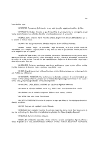 165
ley o doctrina legal.
*INFRACTOR. Transgresor. Delincuente; ya sea autor de delito propiamente dicho o de falta.
*INFRASCRITO. El abajo firmante; el que firma al final de un documento, ya como parte, o cual
testigo o con el carácter de autoridad. Lo dicho o manifestado después de un escrito.
*INGENUO. Como condición moral, inocente, cándido, desprevenido. Sincero. El nacido libre que no
ha perdido su libertad nunca.
*INGRATITUD. Desagradecimiento. Olvido o desprecio de los beneficios recibidos.
*INHABIL. Incapaz. Inepto. Sin instrucción. Torpe. Día feriado, en el que no son válidas las
actuaciones. Hora cualquiera luego de puesto el Sol y antes del orto, en que tampoco pueden practicarse
otras diligencias que las urgentes.
*INHABILITACION. Acción o efecto de inhabilitar o incapacitar. Declaración de que alguien no puede,
por causas naturales, morales o de otra índole, desempeñar un cargo, realizar un acto jurídico o proceder en
otra esfera de la vida jurídica. Pena aflictiva que imposibilita para el ejercicio de determinados cargos o para
el de determinados derechos.
*INHABILITAR. Declarar a uno incapaz para ejercer u obtener un cargo, empleo, oficio o ventaja.
Prohibir el ejercicio de derechos civiles o políticos. Imposibilitar; vedar.
*INHIBIR. Impedir que un juez o tribunal continúe conociendo de una causa por ser incompetente.
ant. Prohibir. (v. Inhibitoria.)
*INHIBITORIA o INHIBICION. Una las formas de las llamadas cuestiones de competencia (v.), que
consiste en librar un despacho a un juez para que se inhiba o abstenga de seguir conociendo de una causa, y
remita autos y diligencias practicadas al tribunal competente.
*INHIBITORIO. Oficio, decreto, despacho que requiere o impone la inhibición.
*INHUMACION. Del latín inhumare, de in, en, y humus, tierra. Acto de enterrar un cadáver.
*INHUMANO. Falto de piedad o compasión. Bárbaro, cruel, sañudo, criminal.
*INICIADOR. Que inicia. Actor. Denunciante.
*INICIATIVA DE LAS LEYES. Facultad de proponer las leyes que deben ser discutidas y aprobadas por
el poder legislativo.
*INICUO. Contrario a la equidad. Injusto. Malvado.
*INIQUIDAD. Gran maldad o injusticia. Grave lesión corporal u ofensa moral. Rigor innecesario de
una ley, sentencia u otra disposición emanada de una autoridad. ( v. Abuso de poder, Equidad.)
*INIQUISIMO. Sumamente inicuo o injusto.
*INJURIA. En sentido lato, todo dicho o hecho contrario a la razón o a la justicia. Agravio, ofensa o
ultraje de palabra o de obra, con intención de deshonrar, afrentar, envilecer, desacreditar, hacer odiosa,
 