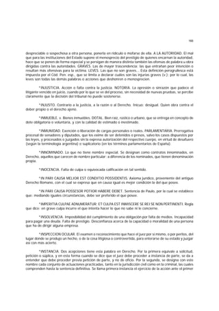 166
despreciable o sospechosa a otra persona, ponerla en ridículo o mofarse de ella. A LA AUTORIDAD. El mal
que para las instituciones del Estado supone el menosprecio del prestigio de quienes encarnan la autoridad,
hace que se penen de forma especial y se persigan de manera distinta también las ofensas de palabra u obra
dirigidas contra las autoridades. GRAVES. Las de mayor trascendencia; las que entrañan peor intención o
resultan más ofensivas para la víctima. LEVES. Las que no son graves... Esta definición perogrullesca está
impuesta por el Cód. Pen. esp., que se limita a declarar cuáles son las injurias graves (v.); por lo cual, las
leves son todas las demás palabras o acciones que deshonren o menosprecien.
*INJUSTICIA. Acción o falta contra la justicia. NOTORIA. La opresión o sinrazón que padece el
litigante vencido en juicio, cuando por lo que se ve del proceso, sin necesidad de nuevas pruebas, se percibe
claramente que la decisión del tribunal no puede sostenerse.
*INJUSTO. Contrario a la justicia, a la razón o al Derecho. Inicuo; desigual. Quien obra contra el
deber propio o el derecho ajeno.
*INMUEBLE. v. Bienes inmuebles. DOTAL. Bien raíz, rústico o urbano, que se entrega en concepto de
dote obligatoria o voluntaria, y con la calidad de estimado o inestimado.
*INMUNIDAD. Exención o liberación de cargas personales o reales. PARLAMENTARIA. Prerrogativa
procesal de senadores y diputados, que los exime de ser detenidos o presos, salvo los casos dispuestos por
las leyes, y procesados o juzgados sin la expresa autorización del respectivo cuerpo, en virtud de desafuero
(según la terminología argentina) o suplicatorio (en los términos parlamentarios de España).
*INNOMINADO. Lo que no tiene nombre especial. Se designan como contratos innominados, en
Derecho, aquellos que carecen de nombre particular; a diferencia de los nominados, que tienen denominación
propia.
*INOCENCIA. Falta de culpa o equivocada calificación en tal sentido.
*IN PARI CAUSA MELIOR EST CONDITIO POSSIDENTIS. Axioma jurídico, proveniente del antiguo
Derecho Romano, con el cual se expresa que en causa igual es mejor condición la del que posee.
*IN PARI CAUSA POSSESOR POTIOR HABERE DEBET. Sentencia de Paulo, por la cual se establece
que: mediando iguales circunstancias, debe ser preferido el que posee.
*IMPERITIA CULPAE ADNUMERATUR; ET CULPA EST INMISCERE SE REI SE NON PERTINENTI. Regla
que dice: en grave culpa incurre el que intenta hacer lo que no sabe ni le concierne.
*INSOLVENCIA. Imposibilidad del cumplimiento de una obligación por falta de medios. Incapacidad
para pagar una deuda. Falta de prestigio. Desconfianza acerca de la capacidad o moralidad de una persona
que ha de dirigir alguna empresa.
*INSPECCION OCULAR. El examen o reconocimiento que hace el juez por sí mismo, o por peritos, del
lugar donde se produjo un hecho, o de la cosa litigiosa o controvertida, para enterarse de su estado y juzgar
así con más acierto.
*INSTANCIA. Dos acepciones tiene esta palabra en Derecho. Por la primera equivale a solicitud,
petición o súplica, y en esta forma cuando se dice que el juez debe proceder a instancia de parte, se da a
entender que debe proceder previa petición de parte, y no de oficio. Por la segunda, se designa con este
nombre cada conjunto de actuaciones practicadas, tanto en la jurisdicción civil como en la criminal, las cuales
comprenden hasta la sentencia definitiva. Se llama primera instancia el ejercicio de la acción ante el primer
 