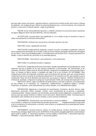 167
juez que debe conocer del asunto; segunda instancia, el ejercicio de la misma acción ante el juez o tribunal
de apelación, con el objeto de que reforme la sentencia del primer juez; y tercera instancia, a la revisión del
proceso o causa ante el tribunal superior, según la jurisdicción.
*INSTAR. Incoar el procedimiento ejecutivo; y, también, promover el curso de los autos o la práctica
de alguna diligencia dentro del procedimiento, ante los tribunales.
*IN STATU QUO. Locución latina cuyo significado es: en el estado en que se encuentra, la que se
utiliza frecuentemente en Derecho internacional.
*INSTIGACION. Incitación por una persona a otra para ejecutar una cosa.
*INSTITOR. Factor o apoderado mercantil.
*INSTITUCION. Establecimiento, fundación, creación, erección. Lo fundado o establecido. Cada una
de las organizaciones principales de un Estado. Cada una de las materias principales del Derecho o de alguna
de sus ramas; como la personalidad jurídica, o la familia dentro del Derecho Civil, o la patria potestad en la
familia, o como el derecho de corrección en la autoridad paterna.
*INSTITUCIONAL. Concerniente a una institución o a las instituciones.
*INSTITUIDO. El nombrado heredero o legatario.
*INSTITUTA. Compendio de Derecho Civil romano, basado especialmente en la jurisprudencia, como
expresión ésta de la opinión de los más famosos jurisperitos o jurisconsultos. Por antonomasia, la de
Justiniano. DE GAYO. Célebre texto de Derecho Romano, compuesto o recopilado por el jurisconsulto Gayo o
Cayo, en tiempos de Marco Aurelio, a mediados del siglo II de la era cristiana. DE JUSTINIANO. Obra
compuesta por orden del emperador Justiniano, para la enseñanza del derecho: pero que, posteriormente
recibió fuerza de ley en virtud de la constitución imperial del 21 de noviembre de 553, que la publicó y por la
constitución Tanta, del 30 de diciembre del mismo año, que la puso en vigencia. TEOFILO. Paráfrasis de la
Instituta de Justiniano, compuesta en griego por el jurisconsulto Teófilo, por encargo del emperador Focas.
*INSTITUTO. Norma, regla o constitución de índole práctica, en la vida en general, en la organización
de una entidad, en la enseñanza, etc. Corporación, establecimiento u organismo público o privado.
Predomina, no obstante, como denominación de centros oficiales, en la Administración pública.
*INSTRUCCION. Adquisición o transmisión de conocimientos. Enseñanza, doctrina. Norma, regla.
Advertencia, prevención. Orden, mandato. Trámite, curso, formalización de un proceso o expediente,
reuniendo pruebas, citando y oyendo a los interesados, practicando cuantas diligencias y actuaciones sean
precisas para que pueda resolverse o fallarse acerca del asunto. Adiestramiento militar; enseñanza para el
desempeño como miembro de las fuerzas armadas y como eventual combatiente.
*INSTRUMENTAL. Perteneciente a los instrumentos o escrituras públicas. Pruebainstrumental
era el nombre a antiguo de la denominada hoy prueba documental. Testigo instrumental es el que asiste
y da fe al redactarse un instrumento o escritura, como refuerzo y complemento de la autoridad del notario,
escribano o secretario.
*INSTRUMENTO. Del latín instruere, instruir. En sentido general, escritura, documento. Es aquel
elemento que atestigua algún hecho o acto. AUTENTICO. El documento otorgado legalmente y autorizado por
quien tenga fe pública. (v. Documento auténtico, Escritura pública.) EJECUTIVO. v. Documento ejecutivo.
PRIVADO. v. Documento privado. PUBLICO. v. Documento público.
 