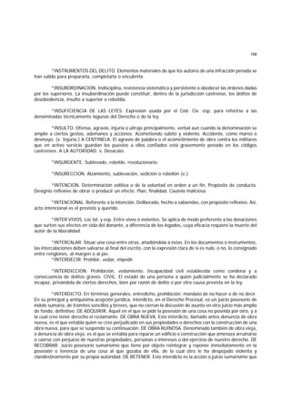 168
*INSTRUMENTOS DEL DELITO. Elementos materiales de que los autores de una infracción penada se
han valido para prepararla, completarla o encubrirla.
*INSUBORDINACION. Indisciplina, resistencia sistemática y persistente a obedecer las órdenes dadas
por los superiores. La insubordinación puede constituir, dentro de la jurisdicción castrense, los delitos de
desobediencia, insulto a superior o rebeldía.
*INSUFICIENCIA DE LAS LEYES. Expresión usada por el Cód. Civ. esp. para referirse a las
denominadas técnicamente lagunas del Derecho o de la ley.
*INSULTO. Ofensa, agravio, injuria o ultraje principalmente, verbal aun cuando la denominación se
amplíe a ciertos gestos, ademanes y acciones. Acometiendo súbito y violento. Accidente, como mareo o
desmayo. (v. Injuria.) A CENTINELA. El agravio de palabra o el acometimiento de obra contra los militares
que en activo servicio guardan los puestos a ellos confiados está gravemente penado en los códigos
castrenses. A LA AUTORIDAD. v. Desacato.
*INSURGENTE. Sublevado, rebelde, revolucionario.
*INSURECCION. Alzamiento, sublevación, sedición o rebelión (v.).
*INTENCION. Determinación volitiva o de la voluntad en orden a un fin. Propósito de conducta.
Designio reflexivo de obrar o producir un efecto. Plan, finalidad. Cautela maliciosa.
*INTENCIONAL. Referente a la intención. Deliberado, hecho a sabiendas, con propósito reflexivo. Así,
acto intencional es el previsto y querido.
*INTER VIVOS. Loc lat. y esp. Entre vivos o vivientes. Se aplica de modo preferente a las donaciones
que surten sus efectos en vida del donante, a diferencia de los legados, cuya eficacia requiere la muerte del
autor de la liberalidad.
*INTERCALAR. Situar una cosa entre otras, añadiéndola a éstas. En los documentos o instrumentos,
las intercalaciones deben salvarse al final del escrito, con la expresión clara de si es nulo, o no, lo consignado
entre renglones, al margen o al pie.
*INTERDECIR. Prohibir, vedar, impedir.
*INTERDICCION. Prohibición, vedamiento. Incapacidad civil establecida como condena y a
consecuencia de delitos graves. CIVIL. El estado de una persona a quien judicialmente se ha declarado
incapaz, privándola de ciertos derechos, bien por razón de delito o por otra causa prevista en la ley.
*INTERDICTO. En términos generales, entredicho, prohibición; mandato de no hacer o de no decir.
En su principal y antiquísima acepción jurídica, interdicto, en el Derecho Procesal, es un juicio posesorio de
índole sumaria, de trámites sencillos y breves, que no cierran la discusión de asunto en otro juicio más amplio
de fondo, definitivo. DE ADQUIRIR. Aquel en el que se pide la posesión de una cosa no poseída por otro, y a
la cual cree tener derecho el reclamante. DE OBRA NUEVA. Este interdicto, llamado antes denuncia de obra
nueva, es el que entabla quien se cree perjudicado en sus propiedades o derechos con la construcción de una
obra nueva, para que se suspenda su continuación. DE OBRA RUINOSA. Denominado también de obra vieja,
o denuncia de obra vieja, es el que se entabla para reparar un edificio o construcción que amenaza arruinarse
o caerse con perjuicio de nuestras propiedades, personas o intereses o del ejercicio de nuestro derecho. DE
RECOBRAR. Juicio posesorio sumarísimo que tiene por objeto reintegrar y reponer inmediatamente en la
posesión o tenencia de una cosa al que gozaba de ella, de la cual otro le ha despojado violenta y
clandestinamente por su propia autoridad. DE RETENER. Este interdicto es la acción o juicio sumarísimo que
 